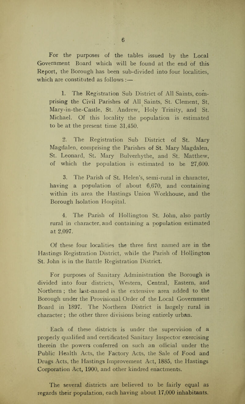 For the purposes of the tables issued by the Local Government Board which will be found at the end of this Report, the Borough has been sub-divided into four localities, which are constituted as follows :— 1. The Registration Sub District of All Saints, com- prising the Civil Parishes of All Saints, St. Clement, St, Mary-in-the-Castle, St. Andrew, Holy Trinity, and St. Michael. Of this locality the population is estimated to be at the present time 31,450. 2. The Registration Sub District of St. Mary Magdalen, comprising the Parishes of St. Mary Magdalen, St. Leonard, St. Mary Bulverhythe, and St. Matthew, of which the population is estimated to be 27,600. 3. The Parish of St. Helen’s, semi-rural in character, having a population of about 6,670, and containing within its area the Hastings Union Workhouse, and the Borough Isolation Hospital. 4. The Parish of Hollington St. John, also partly rural in character, and containing a population estimated at 2,097. Of these four localities the three first named are in the Hastings Registration District, while the Parish of Hollington St. John is in the Battle Registration District. For purposes of Sanitary Administration the Borough is divided into four districts, Western, Central, Eastern, and Northern ; the last-named is the extensive area added to the Borough under the Provisional Order of the Local Government Board in 1897. The Northern District is largely rural in character ; the other three divisions being entirely urban. Each of these districts is under the supervision of a properly qualified and certificated Sanitary Inspector exercising therein the powers conferred on such an official under the Public Health Acts, the Factory Acts, the Sale of Food and Drugs Acts, the Hastings Improvement Act, 1885, the Hastings Corporation Act, 1900, and other kindred enactments. The several districts are believed to be fairly equal as regards their population, each having about 17,000 inhabitants.