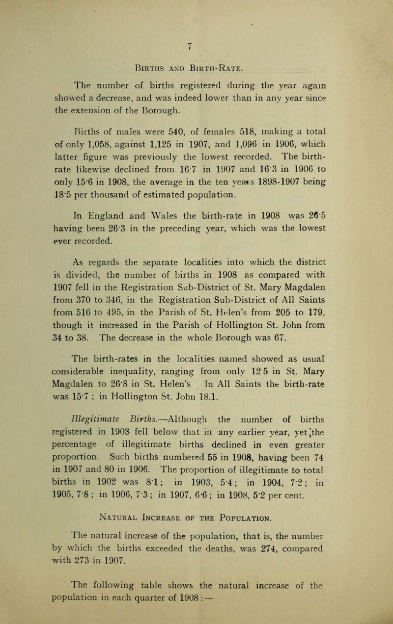 Births and Birth-Rate. The number of births registered during the year again showed a decrease, and was indeed lower than in any year since the extension of the Borough. Births of males were 540, of females 518, making a total of only 1,058, against 1,125 in 1907, and 1,096 in 1906, which latter figure was previously the lowest recorded. The birth- rate likewise declined from 16*7 in 1907 and 16*3 in 1906 to only 15*6 in 1908, the average in the ten vea*s 1898-1907 being 18*5 per thousand of estimated population. In England and Wales the birth-rate in 1908 was 26'5 having been 26*3 in the preceding year, which was the lowest ever recorded. As regards the separate localities into which the district is divided, the number of births in 1908 as compared with 1907 fell in the Registration Sub-District of St. Mary Magdalen from 370 to 346, in the Registration Sub-District of All Saints from 516 to 495, in the Parish of St. Helen’s from 205 to 179, though it increased in the Parish of Hollington St. John from 34 to 38. The decrease in the whole Borough was 67. The birth-rates in the localities named showed as usual considerable inequality, ranging from only 12 5 in St. Mary Magdalen to 26*8 in St. Helen’s In All Saints the birth-rate was 15*7 ; in Hollington St. John 18.1. Illegitimate Births.—Although the number of births registered in 1908 fell below that in any earlier year, yet [the percentage of illegitimate births declined in even greater proportion. Such births numbered 55 in 1908, having been 74 in 1907 and 80 in 1906. The proportion of illegitimate to total births in 1902 was 81; in 1903, 5*4; in 1904, 7*2; in 1905, 7*8 ; in 1906, 7*3; in 1907, 6*6; in 1908, 5*2 per cent. Natural Increase of the Population. The natural increase of the population, that is, the number by which the births exceeded the deaths, was 274, compared with 273 in 1907. The following table shows the natural increase of the population in each quarter of 1908 : —