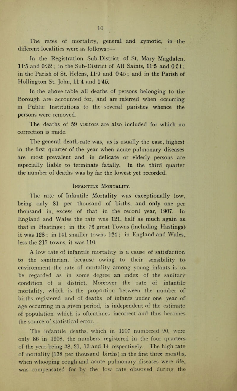 The rates of mortality, general and zymotic, in the different localities were as follows:— In the Registration Sub-District of St. Mary Magdalen,. 115 and 0'32 ; in the Sub-District of All Saints, 11*5 and 0'51; in the Parish of St. Helens, 11*9 and 0 45 ; and in the Parish of Hollington St. John, 11*4 and T45. In the above table all deaths of persons belonging to the Borough are accounted for, and are referred when occurring in Public Institutions to the several parishes whence the persons were removed. The deaths of 59 visitors are also included for which no- correction is made. The general death-rate was, as is usually the case, highest in the first quarter of the year when acute pulmonary diseases are most prevalent and in delicate or elderly persons are especially liable to terminate fatally. In the third quarter the number of deaths was by far the lowest yet recorded. Infantile Mortality. The rate of Infantile Mortality was exceptionally low„ being only 81 per thousand of births, and only one per thousand in. excess of that in the record year, 1907. In England and Wales the rate was 121, half as much again as that in Hastings ; in the 76 great Towns (including Hastings) it was 128 ; in 141 smaller towns 124 ; in England and Wales,, less the 217 towns, it was 110. A low rate of infantile mortality is a cause of satisfaction to the sanitarian, because owing to their sensibility to* environment the rate of mortality among young infants is to- be regarded as in some degree an index of the sanitary condition of a district. Moreover the rate of infantile mortality, which is the proportion between the number of births registered and of deaths of infants under one year of age occurring in a given period, is independent of the estimate of population which is oftentimes incorrect and thus becomes the source of statistical error. The infantile deaths, which in 1907 numbered 90, were only 86 in 1908, the numbers registered in the four quarters of the year being 38, 21, 13 and 14 respectively. The high rate of mortality (138 per thousand births) in the first three months, when whooping cough and acute pulmonary diseases were rife, was compensated for by the low rate observed during the