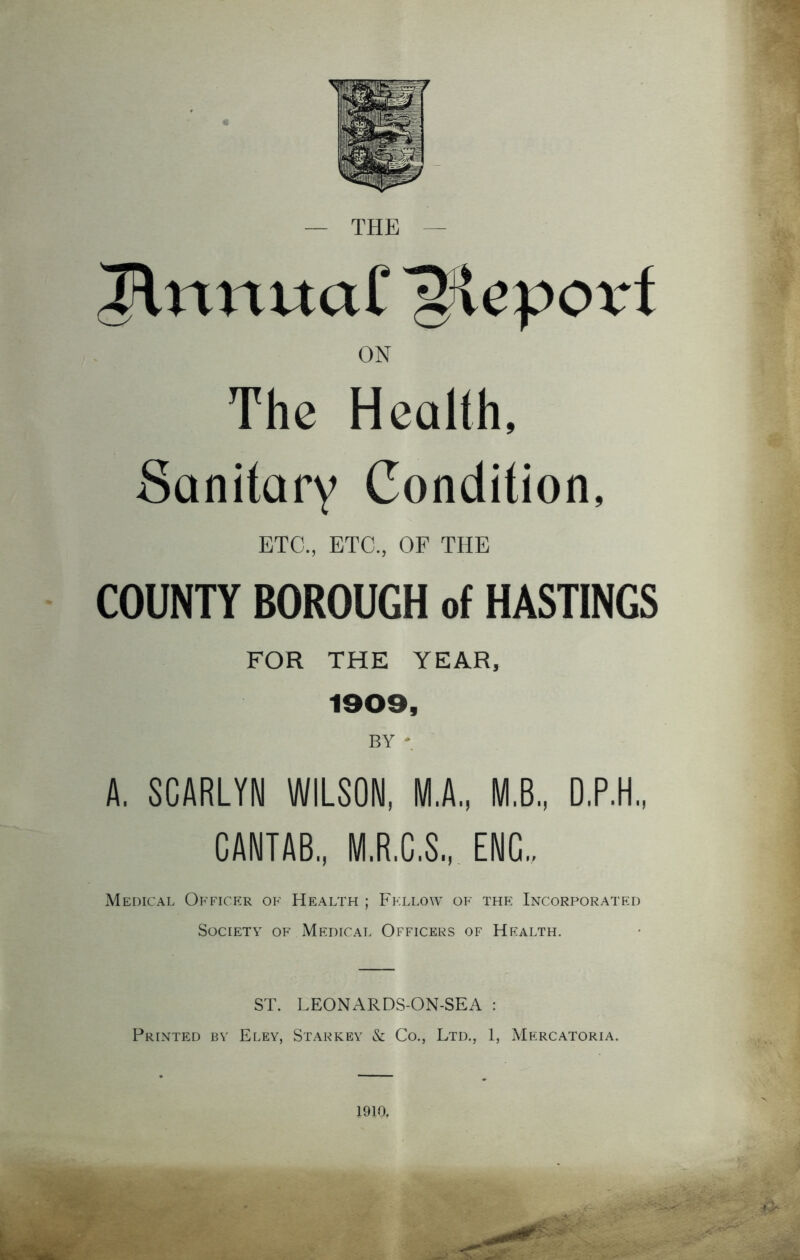 JlrmuaC Report ON The Health, Sanitary Condition, ETC., ETC., OF THE COUNTY BOROUGH of HASTINGS FOR THE YEAR, 1909, BY * A. SCARLYN WILSON, M.A., M.B., D.P.H., CANTAB., M.R.C.S., ENG.. Medical Officer of Health ; Fellow of the Incorporated Society of Medical Officers of Health. ST. LEONARDS-ON-SEA : Printed by Eley, Starkey & Co., Ltd., 1, Mercatoria. 1910.