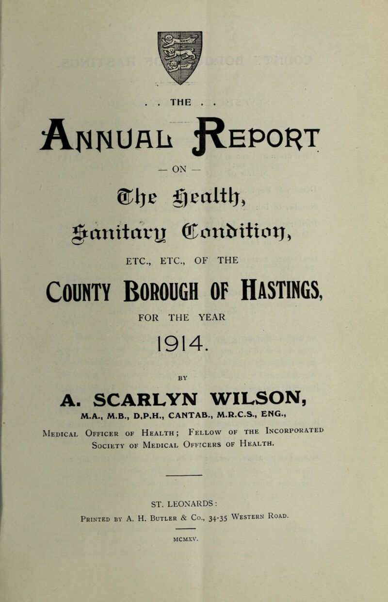 . . THE . . Annual Report — ON — CWje gealtlj, gtanitary (ftonhittcnj, ETC., ETC., OF THE COUNTY BOROUGH OF HASTINGS, FOR THE YEAR 1914. BY A. SCARLYN WILSON, M.A., M.B., D,P,H., CANTAB., M.R.C.S., ENG., Medical Officer of Health; Fellow of the Incorporated Society of Medical Officers of Health. ST. LEONARDS : Printed by A. H. Butler & Co, 34-35 Western Road. MCMXV.