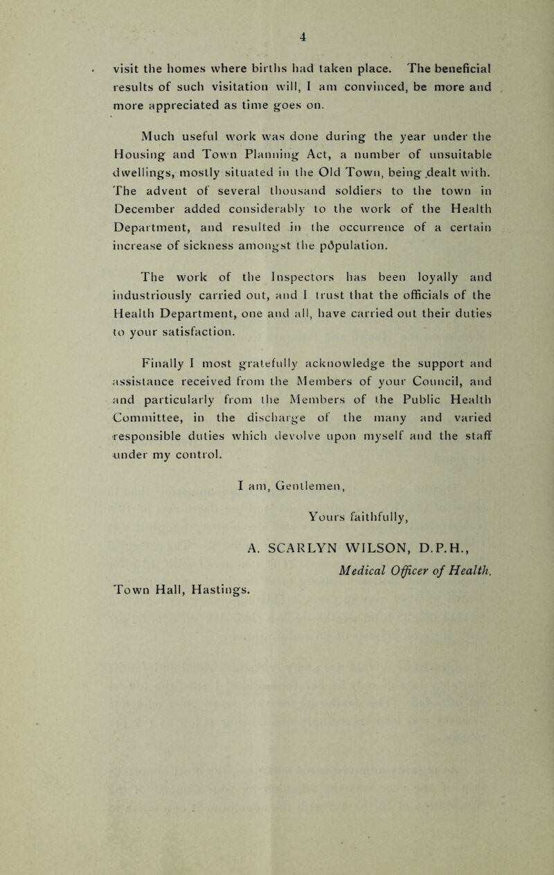 visit the homes where births had taken place. The beneficial results of such visitation will, I am convinced, be more and more appreciated as time goes on. Much useful work was done during the year under the Housing and Town Planning Act, a number of unsuitable dwellings, mostly situated in the Old Town, being dealt with. The advent of several thousand soldiers to the town in December added considerably to the work of the Health Department, and resulted in the occurrence of a certain increase of sickness amongst the population. The work of the Inspectors has been loyally and industriously carried out, and I trust that the officials of the Health Department, one and all, have carried out their duties to your satisfaction. Finally I most gratefully acknowledge the support and assistance received from the Members of your Council, and and particularly from the Members of the Public Health Committee, in the discharge of the many and varied responsible duties which devolve upon myself and the staff under my control. I am, Gentlemen, Yours faithfully, A. SCARLYN WILSON, D.P.H., Medical Officer of Health. Town Hall, Hastings.