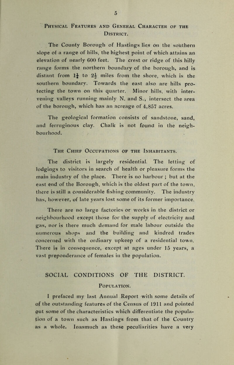 Physical Features and General Character of the District. The County Borough of Hastings lies on the southern slope of a range of hills, the highest point of which attains an elevation of nearly 600 feet. The crest or ridge of this hilly range forms the northern boundary of the borough, and is distant from to miles from the shore, which is the southern boundary. Towards the east also are hills pro- tecting the town on this quarter. Minor hills, with inter- vening valleys running mainly N. and S., intersect the area of the borough, which has an acreage of 4,857 acres. The geological formation consists of sandstone, sand, and ferruginous clay. Chalk is not found in the neigh- bourhood. The Chief Occupations of the Inhabitants. The district is largely residential. The letting of lodgings to visitors in search of health or pleasure forms the main industry of the place. There is no harbour ; but at the east end of the Borough, which is the oldest part of the town, there is still a considerable fishing community. The industry has, however, of late years lost some of its former importance. There are no large factories or works in the district or neighbourhood except those for the supply of electricity and gas, nor is there much demand for male labour outside the numerous shops and the building and kindred trades concerned with the ordinary upkeep of a residential town. There is in consequence, except at ages under 15 years, a vast preponderance of females in the population. SOCIAL CONDITIONS OF THE DISTRICT. Population. I prefaced my last Annual Report with some details of of the outstanding features of the Census of 1911 and pointed out some of the characteristics which differentiate the popula- tion of a town such as Hastings from that of the Country as a whole. Inasmuch as these peculiarities have a very