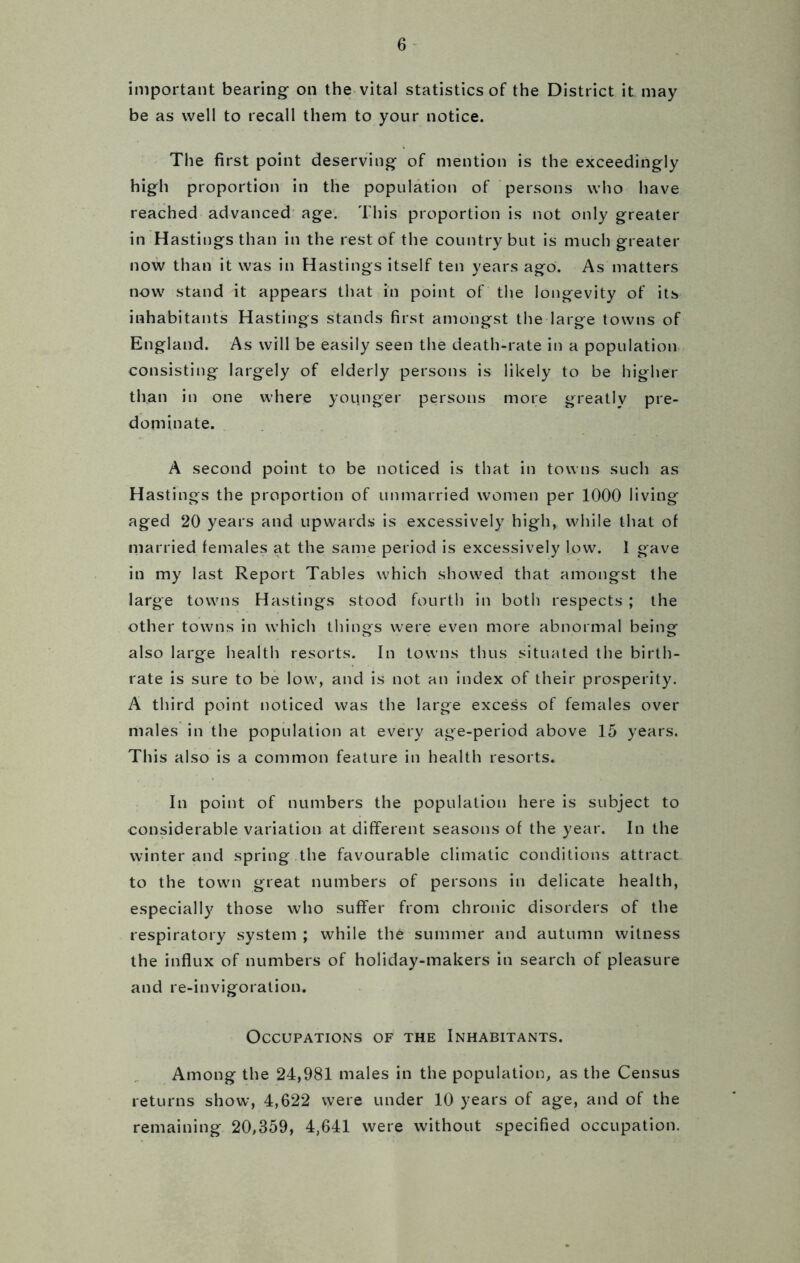 important bearing on the vital statistics of the District it may be as well to recall them to your notice. The first point deserving of mention is the exceedingly high proportion in the population of persons who have reached advanced age. This proportion is not only greater in Hastings than in the rest of the country but is much greater now than it was in Hastings itself ten years ago. As matters now stand it appears that in point of the longevity of its inhabitants Hastings stands first amongst the large towns of England. As will'be easily seen the death-rate in a population consisting largely of elderly persons is likely to be higher than in one where younger persons more greatly pre- dominate. A second point to be noticed is that in towns such as Hastings the proportion of unmarried women per 1000 living aged 20 years and upwards is excessively high, while that of married females at the same period is excessively low. 1 gave in my last Report Tables which showed that amongst the large towns Hastings stood fourth in both respects ; the other towns in which things were even more abnormal being also large health resorts. In towns thus situated the birth- rate is sure to be low, and is not an index of their prosperity. A third point noticed was the large excess of females over males in the population at every age-period above 15 years. This also is a common feature in health resorts. In point of numbers the population here is subject to considerable variation at different seasons of the year. In the winter and spring the favourable climatic conditions attract to the town great numbers of persons in delicate health, especially those who suffer from chronic disorders of the respiratory system ; while the summer and autumn witness the influx of numbers of holiday-makers in search of pleasure and re-invigoration. Occupations of the Inhabitants. Among the 24,981 males in the population, as the Census returns show, 4,622 were under 10 years of age, and of the remaining 20,359, 4,641 were without specified occupation.
