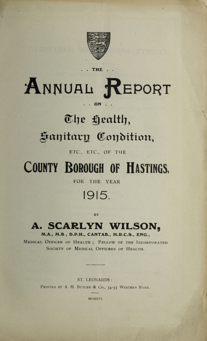 . . THE . . Annual J^eport . . ON . . ^agitarg ©oijMtton, ETC, ETC., OF THE County Borough of Hastings, FOR THE YEAR 1915. BY A. SCARLYN WILSON, M.A., M.B , D.P.H., CANTAB., M.R.C.S., ENG., Medical Officer of Health ; Fellow of the Incorporated Society of Medical Officers of Health. ST. LEONARDS : Printed by A. H. Butler & Co., 34-35 Western Road. MCMXVI.