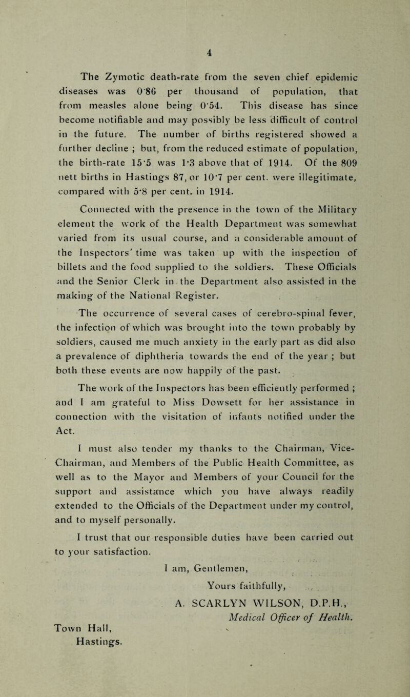 The Zymotic death-rate from the seven chief epidemic diseases was 0 86 per thousand of population, that from measles alone being 0’54. This disease has since become notifiable and may possibly be less difficult of control in the future. The number of births registered showed a further decline ; but, from the reduced estimate of population, the birth-rate 15'5 was 1*3 above that of 1914. Of the 809 nett births in Hastings 87, or 10’7 per cent, were illegitimate, compared with 5*8 per cent, in 1914. Connected with the presence in the town of the Military element the work of the Health Department was somewhat varied from its usual course, and a considerable amount of the Inspectors' time was taken up with the inspection of billets and the food supplied to the soldiers. These Officials and the Senior Clerk in the Department also assisted in the making of the National Register. The occurrence of several cases of cerebro-spinal fever, the infection of which was brought into the town probably by soldiers, caused me much anxiety in the early part as did also a prevalence of diphtheria towards the end of the year ; but both these events are now happily of the past. The work of the Inspectors has been efficiently performed ; and I am grateful to Miss Dowsett for her assistance in connection with the visitation of infants notified under the Act. I must also tender my thanks to the Chairman, Vice- Chairman, and Members of the Public Health Committee, as well as to the Mayor and Members of your Council for the support and assistance which you have always readily extended to the Officials of the Department under my control, and to myself personally. I trust that our responsible duties have been carried out to your satisfaction. I am, Gentlemen, Yours faithfully, A. SCARLYN WILSON, D.P.H., Medical Officer of Health. Town Hall, Hastings.