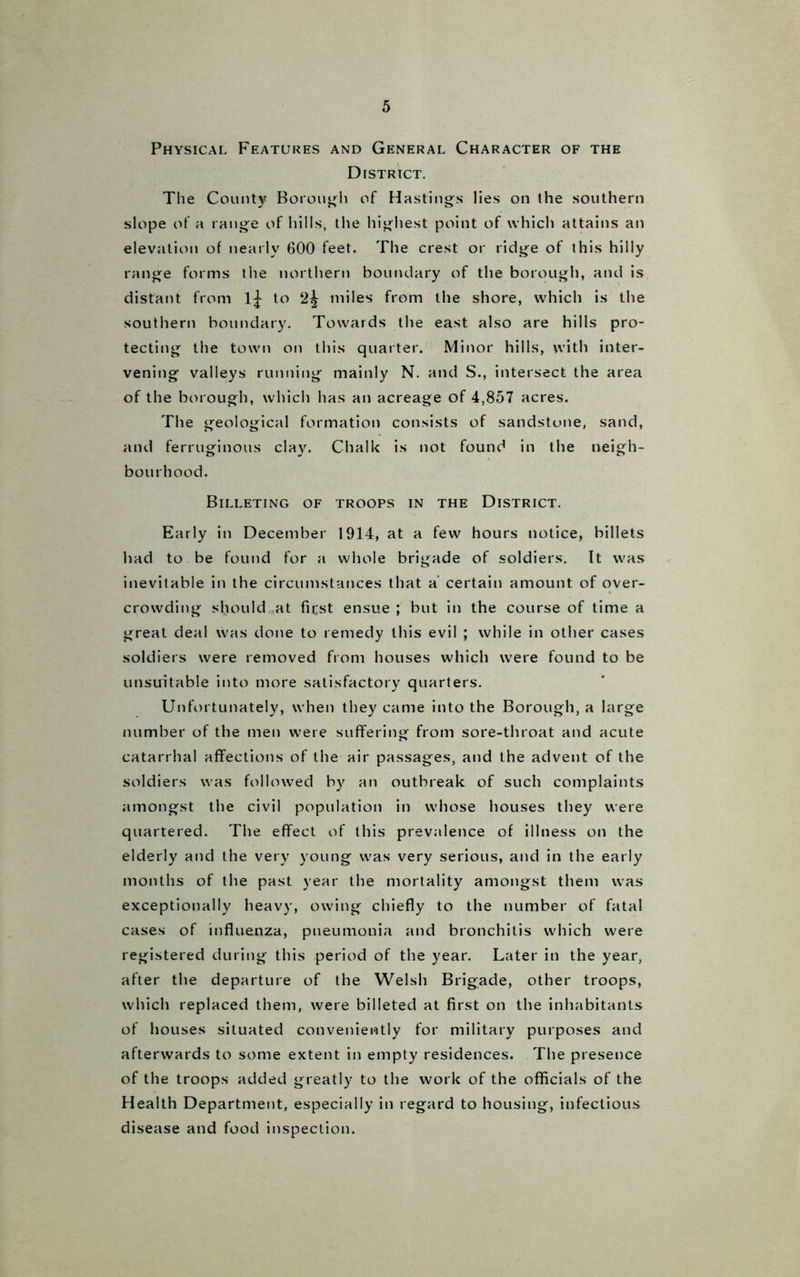 Physical Features and General Character of the District. The County Borough of Hastings lies on the southern slope of a range of hills, the highest point of which attains an elevation of nearly 600 feet. The crest or ridge of this hilly range forms the northern boundary of the borough, and is distant from 1^ to 2^ miles from the shore, which is the southern boundary. Towards the east also are hills pro- tecting the town on this quarter. Minor hills, with inter- vening valleys running mainly N. and S., intersect the area of the borough, which has an acreage of 4,857 acres. The geological formation consists of sandstone, sand, and ferruginous clay. Chalk is not found in the neigh- bourhood. Billeting of troops in the District. Early in December 1914, at a few hours notice, billets had to be found for a whole brigade of soldiers. It was inevitable in the circumstances that a certain amount of over- crowding should at first ensue ; but in the course of time a great deal was done to remedy this evil ; while in other cases soldiers were removed from houses which were found to be unsuitable into more satisfactory quarters. Unfortunately, when they came into the Borough, a large number of the men were suffering from sore-throat and acute catarrhal affections of the air passages, and the advent of the soldiers was followed by an outbreak of such complaints amongst the civil population in whose houses they were quartered. The effect of this prevalence of illness on the elderly and the very young was very serious, and in the early months of the past year the mortality amongst them was exceptionally heavy, owing chiefly to the number of fatal cases of influenza, pneumonia and bronchitis which were registered during this period of the year. Later in the year, after the departure of the Welsh Brigade, other troops, which replaced them, were billeted at first on the inhabitants of houses situated conveniently for military purposes and afterwards to some extent in empty residences. The presence of the troops added greatly to the work of the officials of the Health Department, especially in regard to housing, infectious disease and food inspection.