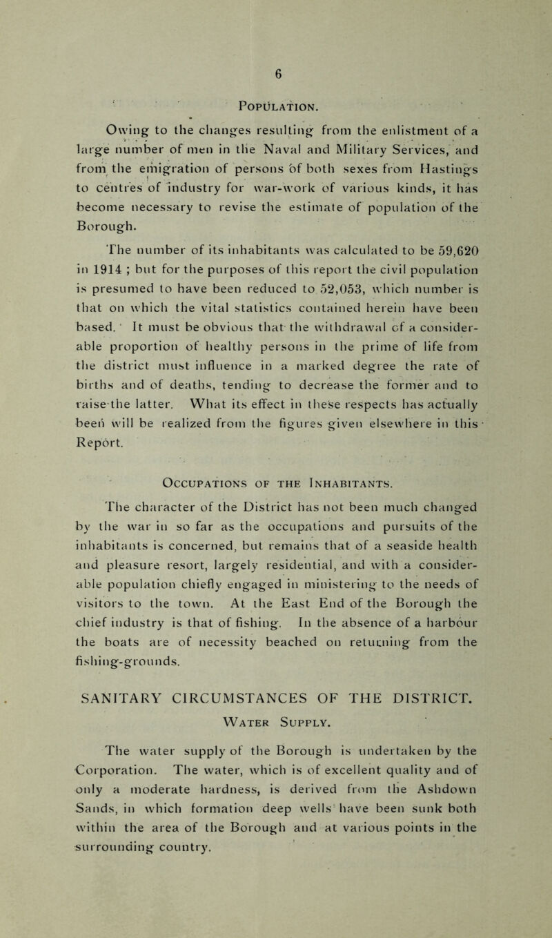 Population. Owing to the changes resulting from the enlistment of a large number of men in the Naval and Military Services, and from the emigration of persons of both sexes from Hastings to centres of industry for war-work of various kinds, it has become necessary to revise the estimate of population of the Borough. The number of its inhabitants was calculated to be 59,620 in 1914 ; but for the purposes of this report the civil population is presumed to have been reduced to 52,053, which number is that on which the vital statistics contained herein have been based. It must be obvious that the withdrawal of a consider- able proportion of healthy persons in the prime of life from the district must influence in a marked degree the rate of births and of deaths, tending to decrease the former and to raise the latter. What its effect in these respects has actually been will be realized from the figures given elsewhere in this Report. Occupations of the Inhabitants. The character of the District has not been much changed by the war in so far as the occupations and pursuits of the inhabitants is concerned, but remains that of a seaside health and pleasure resort, largely residential, and with a consider- able population chiefly engaged in ministering to the needs of visitors to the town. At the East End of the Borough the chief industry is that of fishing. In the absence of a harbour the boats are of necessity beached on returning from the fishing-grounds. SANITARY CIRCUMSTANCES OF THE DISTRICT. Water Supply. The water supply of the Borough is undertaken by the Corporation. The water, which is of excellent quality and of only a moderate hardness, is derived from the Ashdown Sands, in which formation deep wells have been sunk both within the area of the Borough and at various points in the surrounding country.