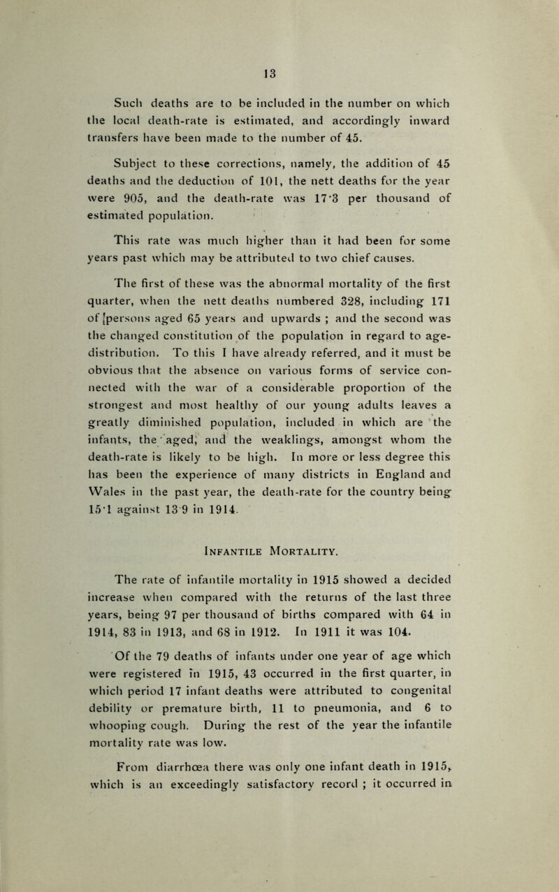 Such deaths are to be included in the number on which the local death-rate is estimated, and accordingly inward transfers have been made to the number of 45. Subject to these corrections, namely, the addition of 45 deaths and the deduction of 101, the nett deaths for the year were 905, and the death-rate was 17*3 per thousand of estimated population. This rate was much higher than it had been for some years past which may be attributed to two chief causes. The first of these was the abnormal mortality of the first quarter, when the nett deaths numbered 328, including 171 of [persons aged 65 years and upwards ; and the second was the changed constitution of the population in regard to age- distribution. To this I have already referred, and it must be obvious that the absence on various forms of service con- nected with the war of a considerable proportion of the strongest and most healthy of our young adults leaves a greatly diminished population, included in which are the infants, the aged, and the weaklings, amongst whom the death-rate is likely to be high. In more or less degree this has been the experience of many districts in England and Wales in the past year, the death-rate for the country being 15*1 against 13 9 in 1914. Infantile Mortality. The rate of infantile mortality in 1915 showed a decided increase when compared with the returns of the last three years, being 97 per thousand of births compared with 64 in 1914, 83 in 1913, and 68 in 1912. In 1911 it was 104. Of the 79 deaths of infants under one year of age which were registered in 1915, 43 occurred in the first quarter, in which period 17 infant deaths were attributed to congenital debility or premature birth, 11 to pneumonia, and 6 to whooping cough. During the rest of the year the infantile mortality rate was low. From diarrhoea there was only one infant death in 1915,. which is an exceedingly satisfactory record ; it occurred in