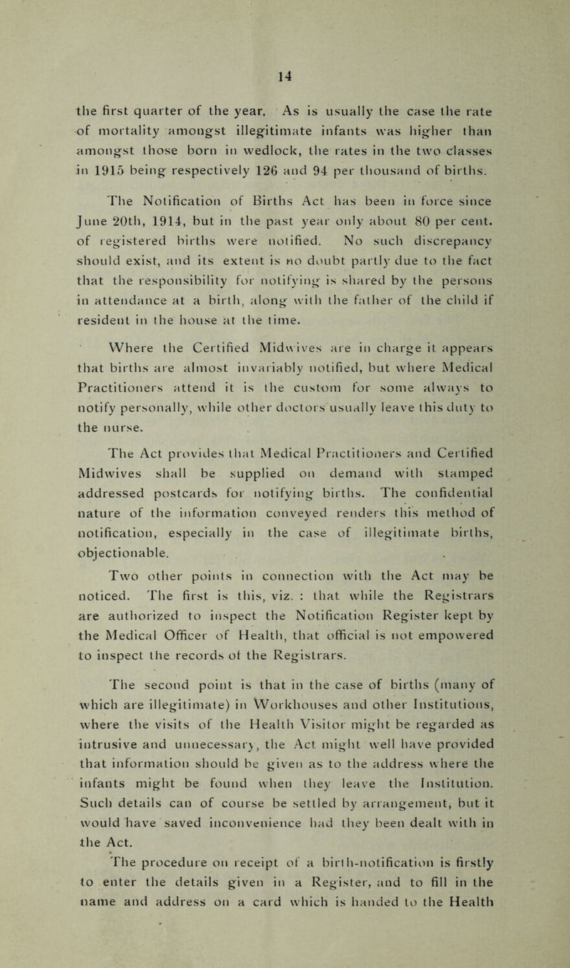 the first quarter of the year. As is usually the case the rate of mortality amongst illegitimate infants was higher than amongst those born in wedlock, the rates in the two classes in 1915 being respectively 126 and 94 per thousand of births. The Notification of Births Act has been in force since June 20th, 1914, but in the past year only about 80 per cent, of registered births were notified. No such discrepancy should exist, and its extent is no doubt partly due to the fact that the responsibility for notifying is shared by the persons in attendance at a birth, along with the father of the child if resident in the house at the time. Where the Certified Midwives are in charge it appears that births are almost invariably notified, but where Medical Practitioners attend it is the custom for some always to notify personally, while other doctors usually leave this duty to the nurse. The Act provides that Medical Practitioners and Certified Midwives shall be supplied on demand with stamped addressed postcards for notifying births. The confidential nature of the information conveyed renders this method of notification, especially in the case of illegitimate births, objectionable. Two other points in connection with the Act may be noticed. The first is this, viz. : that while the Registrars are authorized to inspect the Notification Register kept by the Medical Officer of Health, that official is not empowered to inspect the records ot the Registrars. The second point is that in the case of births (many of which are illegitimate) in Workhouses and other Institutions, where the visits of the Health Visitor might be regarded as intrusive and unnecessary, the Act might well have provided that information should be given as to the address where the infants might be found when they leave the Institution. Such details can of course be settled by arrangement, but it would have saved inconvenience had they been dealt with in the Act. The procedure on receipt of a birth-notification is firstly to enter the details given in a Register, and to fill in the name and address on a card which is handed to the Health