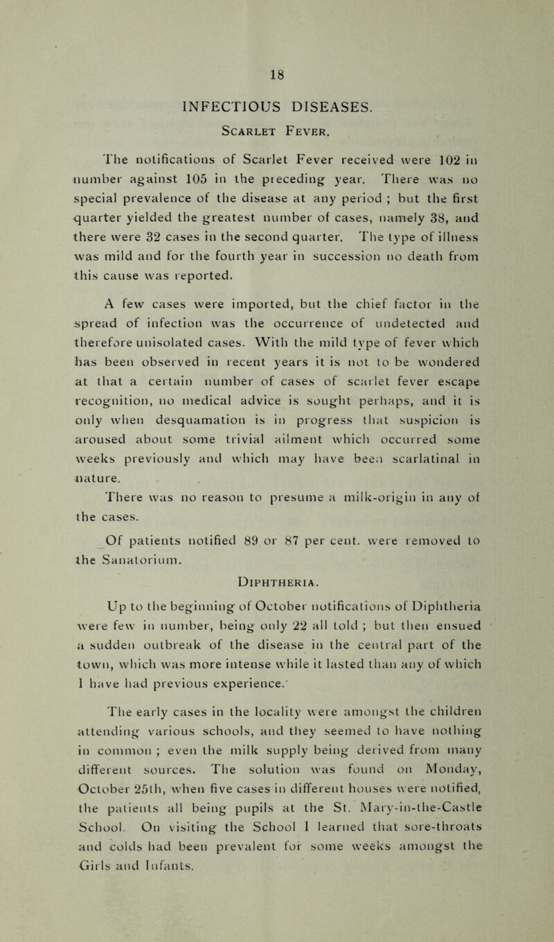 INFECTIOUS DISEASES. Scarlet Fever. The notifications of Scarlet Fever received were 102 in number against 105 in the preceding year. There was no special prevalence of the disease at any period ; but the first quarter yielded the greatest number of cases, namely 38, and there were 32 cases in the second quarter. The type of illness was mild and for the fourth year in succession no death from this cause was reported. A few cases were imported, but the chief factor in the spread of infection was the occurrence of undetected and therefore unisolated cases. With the mild type of fever which has been observed in recent years it is not to be wondered at that a certain number of cases of scarlet fever escape recognition, no medical advice is sought perhaps, and it is only when desquamation is in progress that suspicion is aroused about some trivial ailment which occurred some weeks previously and which may have been scarlatinal in nature. There was no reason to presume a milk-origin in any of the cases. Of patients notified 89 or 87 per cent, were removed to the Sanatorium. Diphtheria. Up to the beginning of October notifications of Diphtheria were few in number, being only 22 all told ; but then ensued a sudden outbreak of the disease in the central part of the town, which was more intense while it lasted than any of which 1 have had previous experience. The early cases in the locality were amongst the children attending various schools, and they seemed to have nothing in common ; even the milk supply being derived from many different sources. The solution was found on Monday, October 25th, when five cases in different houses were notified, the patients all being pupils at the St. Mary-in-the-Castle School. On visiting the School I learned that sore-throats and colds had been prevalent for some weeks amongst the Girls and Infants.