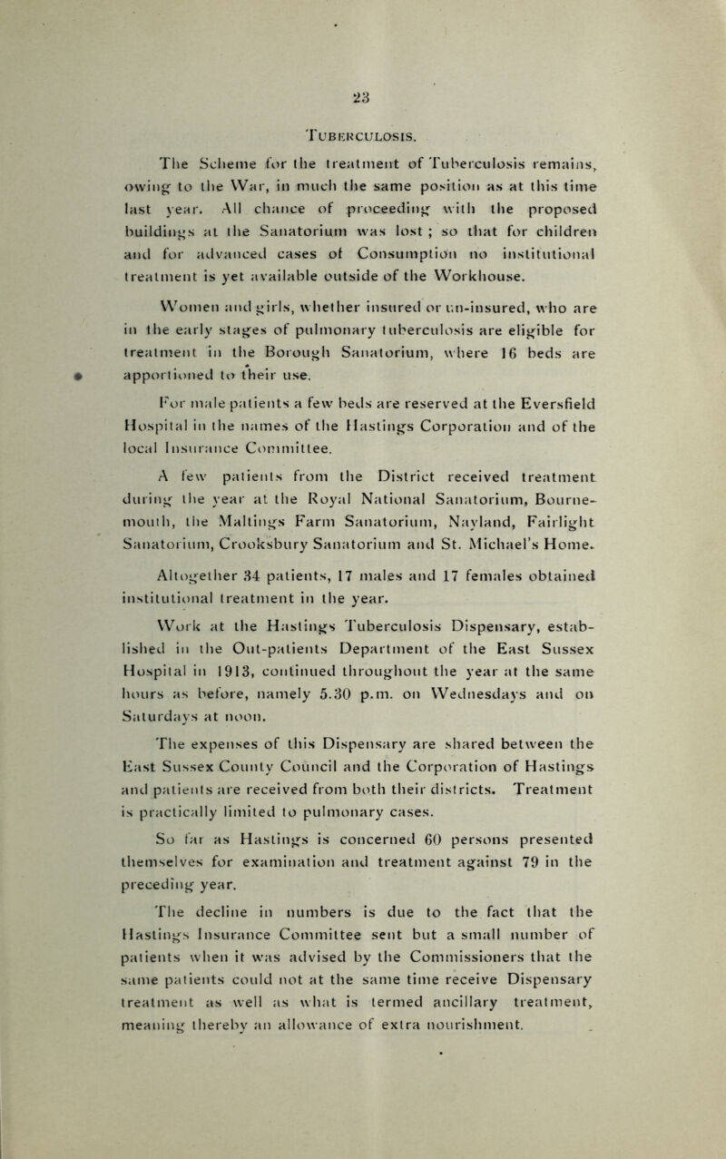 Tuberculosis. The Scheme for the treatment of Tuberculosis remains, owing to the War, in much the same position as at this time last year. All chance of proceeding with the proposed buildings at the Sanatorium was lost ; so that for children and for advanced cases ot Consumption no institutional treatment is yet available outside of the Workhouse. Women and girls, whether insured or un-insured, who are in the early stages of pulmonary tuberculosis are eligible for treatment in the Borough Sanatorium, where 16 beds are apportioned to their use. l7or male patients a few beds are reserved at the Eversfield Hospital in the names of the Hastings Corporation and of the local Insurance Committee. A few patients from the District received treatment during the year at the Royal National Sanatorium, Bourne- mouth, the Mailings Farm Sanatorium, Nayland, Fairlight Sanatorium, Crooksbury Sanatorium and St. Michael’s Home. Altogether 34 patients, 17 males and 17 females obtained institutional treatment in the year. Work at the Hastings Tuberculosis Dispensary, estab- lished in the Out-patients Department of the East Sussex Hospital in 1913, continued throughout the year at the same hours as before, namely 5.30 p.m. on Wednesdays and on Saturdays at noon. The expenses of this Dispensary are shared between the East Sussex County Council and the Corporation of Hastings and patients are received from both their districts. Treatment is practically limited to pulmonary cases. So far as Hastings is concerned 60 persons presented themselves for examination and treatment against 79 in the preceding year. The decline in numbers is due to the fact that the Hastings Insurance Committee sent but a small number of patients when it was advised by the Commissioners that the same patients could not at the same time receive Dispensary treatment as well as what is termed ancillary treatment, meaning thereby an allowance of extra nourishment.