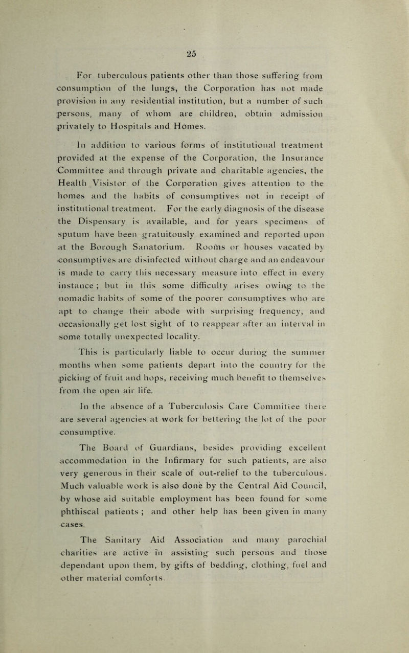 For tuberculous patients other than those suffering from •consumption of the lungs, the Corporation has not made provision in any residential institution, but a number of such persons, many of whom are children, obtain admission privately to Hospitals and Homes. In addition to various forms of institutional treatment provided at the expense of the Corporation, the Insurance Committee and through private and charitable agencies, the Health Visistor of the Corporation gives attention to the homes and the habits of consumptives not in receipt of institutional treatment. For the early diagnosis of the disease the Dispensary is available, and for years specimens of sputum have been gratuitously examined and reported upon at the Borough Sanatorium. Rooms or houses vacated by •consumptives are disinfected without charge and an endeavour is made to carry this necessary measure into effect in every instance; but in this some difficulty arises owii\g to the nomadic habits of some of the poorer consumptives who are apt to change their abode with surprising frequency, and occasionally get lost sight of to reappear after an interval in some totally unexpected locality. This is particularly liable to occur during the summer months when some patients depart into the country for the picking of fruit and hops, receiving much benefit to themselves from the open air life. In the absence of a Tuberculosis Care Commitiee there are several agencies at work for bettering the lot of the poor consumptive. The Board of Guardians, besides providing excellent accommodation in the Infirmary for such patients, are also very generous in their scale of out-relief to the tuberculous. Much valuable work is also done by the Central Aid Council, by whose aid suitable employment has been found for some phthiscal patients ; and other help has been given in many ^:ases. The Sanitary Aid Association and many parochial charities are active in assisting such persons and those dependant upon them, by gifts of bedding, clothing, fuel and other material comforts