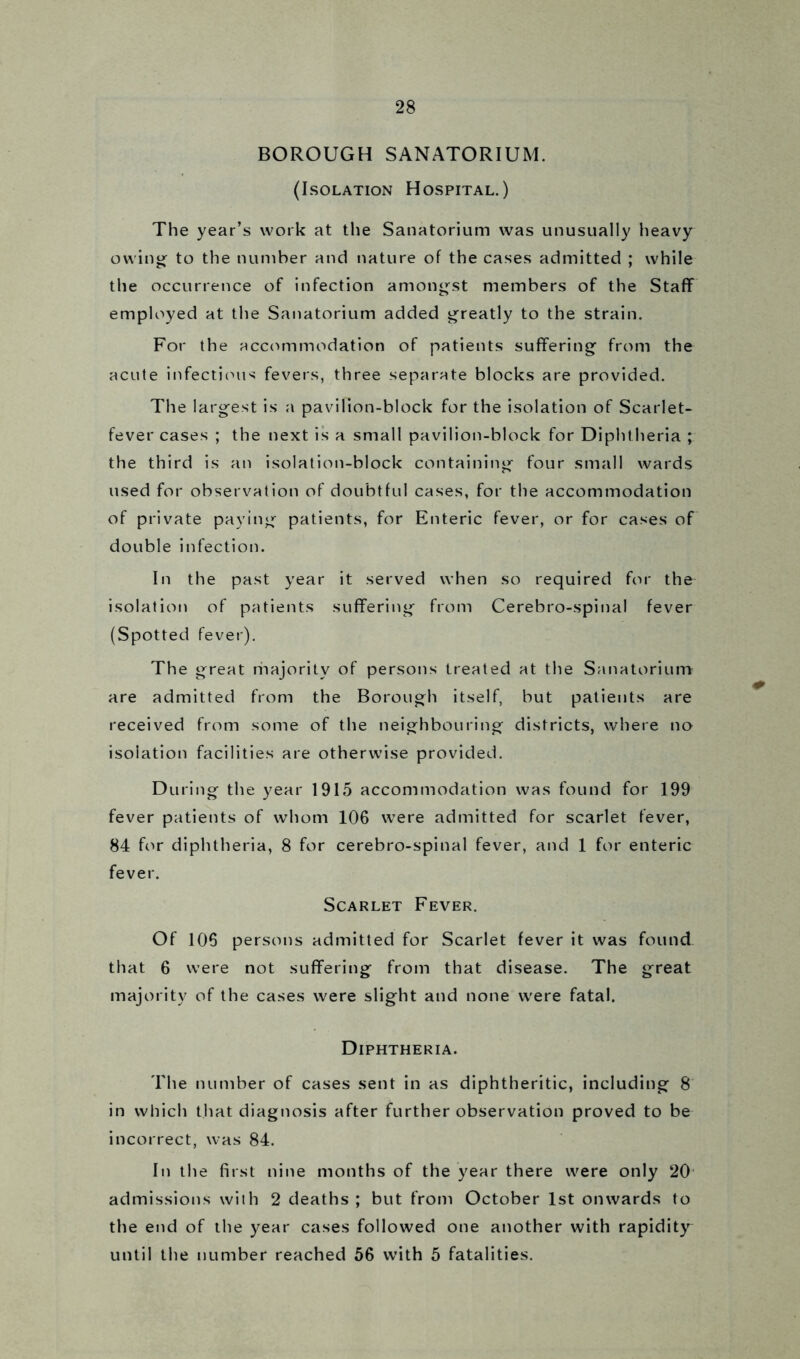 BOROUGH SANATORIUM. (Isolation Hospital.) The year’s work at the Sanatorium was unusually heavy owing- to the number and nature of the cases admitted ; while the occurrence of infection amongst members of the Staff employed at the Sanatorium added greatly to the strain. For the accommodation of patients suffering from the acute infectious fevers, three separate blocks are provided. The largest is a pavilion-block for the isolation of Scarlet- fever cases ; the next is a small pavilion-block for Diphtheria ; the third is an isolation-block containing four small wards used for observation of doubtful cases, for the accommodation of private paying patients, for Enteric fever, or for cases of double infection. In the past year it served when so required for the isolation of patients suffering from Cerebro-spinal fever (Spotted fever). The great riiajoritv of persons treated at the Sanatorium are admitted from the Borough itself, but patients are received from some of the neighbouring districts, where no isolation facilities are otherwise provided. During the year 1915 accommodation was found for 199 fever patients of whom 106 were admitted for scarlet fever, 84 for diphtheria, 8 for cerebro-spinal fever, and 1 for enteric fever. Scarlet Fever. Of 106 persons admitted for Scarlet fever it was found that 6 were not suffering from that disease. The great majority of the cases were slight and none were fatal. Diphtheria. The number of cases sent in as diphtheritic, including 8 in which that diagnosis after further observation proved to be incorrect, was 84. In the first nine months of the year there were only 20 admissions with 2 deaths ; but from October 1st onwards to the end of the year cases followed one another with rapidity until the number reached 56 with 5 fatalities.