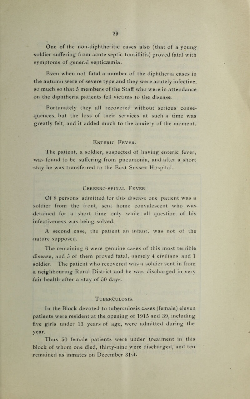 One of the non-diphtheritic cases also (that of a young soldier suffering from acute septic tonsillitis) proved fatal with symptoms of general septicaemia. Even when not fatal a number of the diphtheria cases in the autumn were of severe type and they were acutely infective, so much so that 5 members of the Staff who were in attendance on the diphtheria patients fell victims to the disease. Fortunately they all recovered without serious conse- quences, but the loss of their services at such a time was greatly felt, and it added much to the anxiety of the moment. Enteric Fever. The patient, a soldier, suspected of having enteric fever, was found to be suffering from pneumonia, and after a short stay he was transferred to the East Sussex Hospital. Cerebrospinal Fever. Of 8 persons admitted for this disease one patient was a soldier from the front, sent home convalescent who was detained for a short time only while all question of his infectiveness was being solved. A second case, the patient an infant, was not of the nature supposed. The remaining 6 were genuine cases of this most terrible disease, and 5 of them proved fatal, namely 4 civilians and 1 soldier. The patient who recovered was a soldier sent in from 41 neighbouring Rural District and he was discharged in very fair health after a stay of 50 days. Tuberculosis. In the Block devoted to tuberculosis cases (female) eleven patients were resident at the opening of 1915 and 39, including five girls under 13 years of age, were admitted during the year. Thus 50 female patients were under treatment in this block of whom one died, thirty-nine were discharged, and ten .remained as inmates on December 31st.