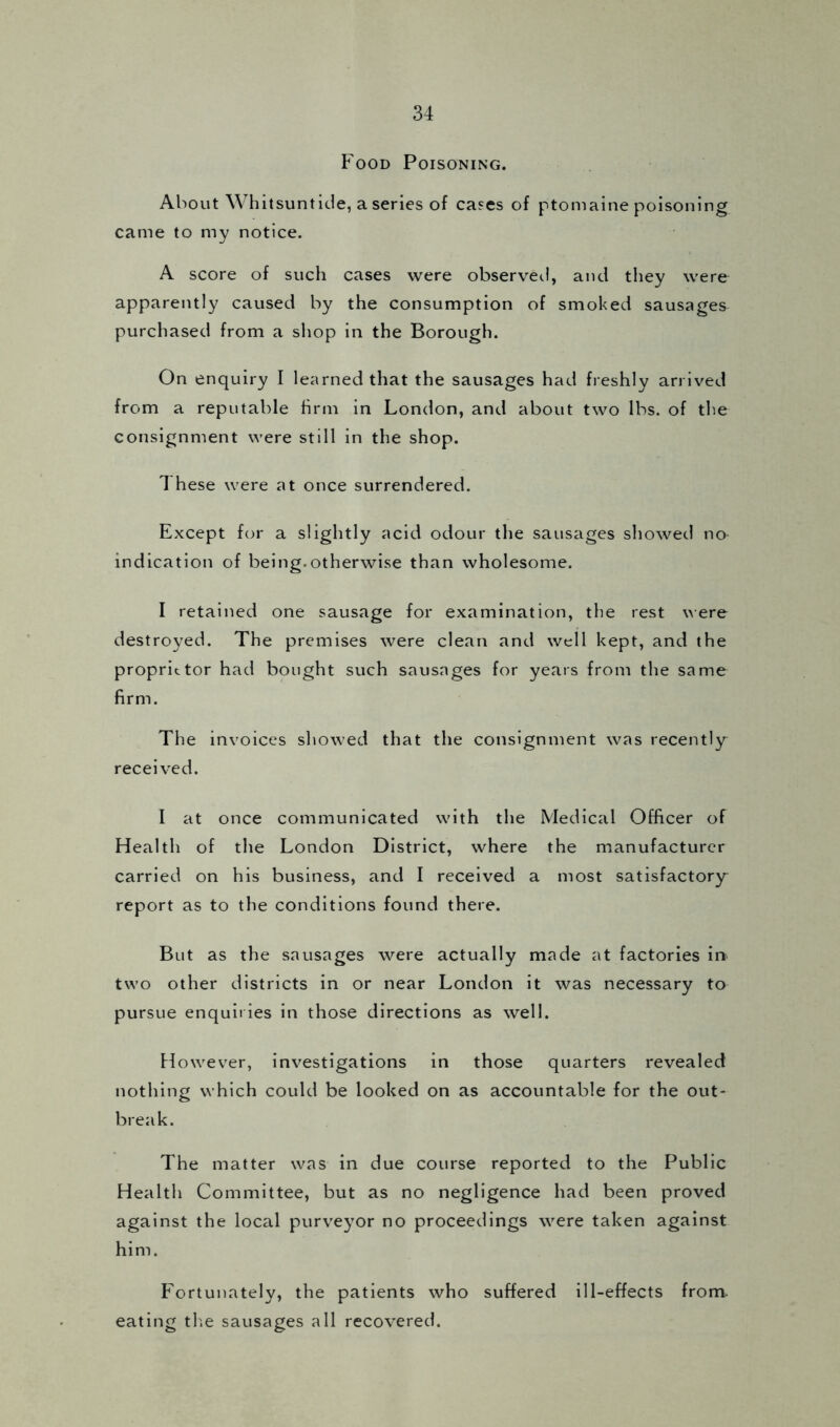 Food Poisoning. About Whitsuntide, a series of cases of ptomaine poisoning came to my notice. A score of such cases were observed, and they were apparently caused by the consumption of smoked sausages purchased from a shop in the Borough. On enquiry I learned that the sausages had freshly arrived from a reputable firm in London, and about two lbs. of the consignment were still in the shop. These were at once surrendered. Except for a slightly acid odour the sausages showed no- indication of being.otherwise than wholesome. I retained one sausage for examination, the rest were destroyed. The premises were clean and well kept, and the proprietor had bought such sausages for years from the same firm. The invoices showed that the consignment was recently received. I at once communicated with the Medical Officer of Health of the London District, where the manufacturer carried on his business, and I received a most satisfactory report as to the conditions found there. But as the sausages were actually made at factories in two other districts in or near London it was necessary to pursue enquiries in those directions as well. However, investigations in those quarters revealed nothing which could be looked on as accountable for the out- break. The matter was in due course reported to the Public Health Committee, but as no negligence had been proved against the local purveyor no proceedings were taken against him. Fortunately, the patients who suffered ill-effects from, eating the sausages all recovered.