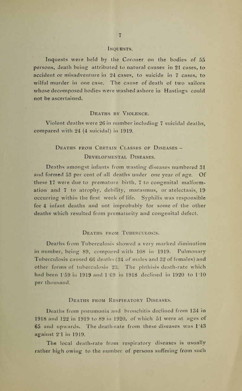 Inquests. Inquests were held by the Coroner on the bodies of 55 persons, death being1 attributed to natural causes in 21 cases, to accident or misadventure in 24 cases, to suicide in 7 cases, to wilful murder in one case. The cause of death of two sailors whose decomposed bodies were washed ashore in Hastings could not be ascertained. Deaths by Violence. Violent deaths were 26 in number including 7 suicidal deaths, compared with 24 (4 suicidal) in 1919. Deaths from Certain Classes of Diseases — Developmental Diseases. Deaths amongst infants from wasting diseases numbered 31 and formed 53 per cent of all deaths under one year of age. Of these 17 were due to premature birth, 7 to congenital malform- ation and 7 to atrophy, debility, marasmus, or atelectasis, 19 occurring within the first week of life. Syphilis was responsible for 4 infant deaths and not improbably for some of the other deaths which resulted from prematurity and congenital defect. Deaths from Tuberculosis. Deaths from Tuberculosis showed a very marked diminution in number, being 89, compared with 108 in 1919. Pulmonary Tuberculosis caused 66 deaths (34 of males and 32 of females) and other forms of tuberculosis 23. The phthisis death-rate which had been 1'59 in 1919 and D69 in 1918 declined in 1920 to 1 TO per thousand. Deaths from Respiratory Diseases. Deaths from pneumonia and bronchitis declined from 134 in 1918 and 122 in 1919 to 89 in 1920, of which 51 were at ages of 65 and upwards. The death-rate from these diseases was 1*43 against 2T in 1919. The local death-rate from respiratory diseases is usually rather high owing to the number of persons suffering from such