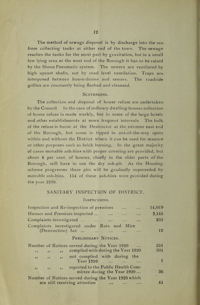 The method of sewage disposal is by discharge into the sea from collecting tanks at either end of the town. The sewage reaches the tanks for the most part by gravitation, but in a small low lying area at the west end of the Borough it has to be raised by the Shone Pneumatic system. The sewers are ventilated by high upcast shafts, not by road level ventilation. Traps are interposed between house-drains and sewers. The roadside gullies are constantly being flushed and cleansed. Scavenging. The collection and disposal of house refuse are undertaken by the Council. In the case of ordinary dwelling-houses collection of house refuse is made weekly, but in some of the large hotels and other establishments at more frequent intervals. The bulk of the refuse is burnt at the Destructor at the extreme east end of the Borough, but some is tipped in out-of-the-way spots within and without the District where it can be used for manure or other purposes such as brick burning. In the great majority of cases movable ash-bins with proper covering are provided, but about 6 per cent, of houses, chiefly in the older parts of the Borough, still have in use the dry ash-pit. As the Housing scheme progresses these pits will be gradually superseded by movable ash-bins. 154 of these ash-bins were provided during the year 1920. SANITARY INSPECTION OF DISTRICT. Inspections. Inspection and Re-inspection of premises ... ... 14,019 Houses and Premises inspected ... ... ... ... 3,145 Complaints investigated ... ... ... ... ... 232 Complaints investigated under Rats and Mice (Destruction) Act ... ... ... ... ... 12 Preliminary Notices. Number of Notices served during the Year 1920 ... 351 ,, ,, ,, complied with during the Year 1920 301 ,, ,, ,, not complied with during the Year 1920 7 ,, ,, ,, reported to the Public Health Com- mittee duriug the Year 1920 ... 36 Number of Notices served during the Year 1920 which are still receiving attention ... ... ... 41