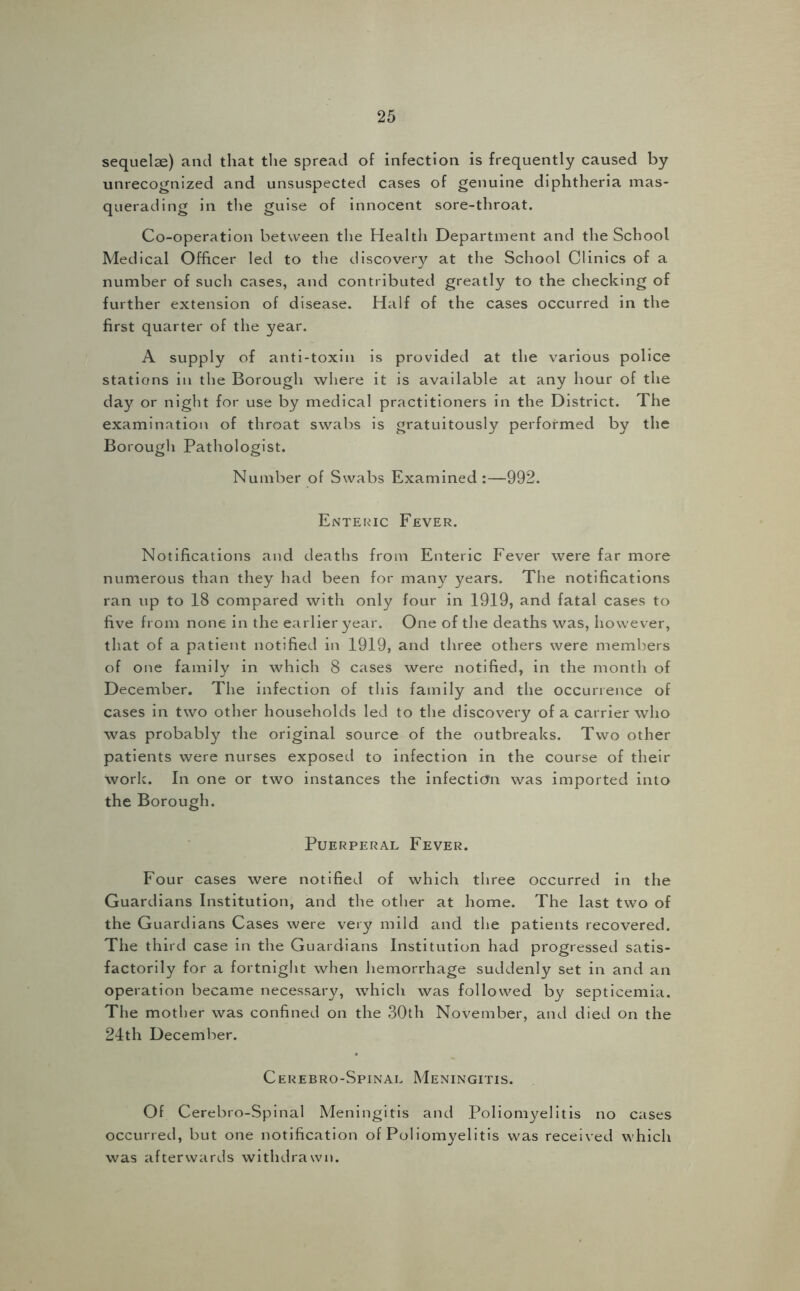 sequelae) and that the spread of infection is frequently caused by unrecognized and unsuspected cases of genuine diphtheria mas- querading in the guise of innocent sore-throat. Co-operation between the Health Department and the School Medical Officer led to the discovery at the School Clinics of a number of such cases, and contributed greatly to the checking of further extension of disease. Half of the cases occurred in the first quarter of the year. A supply of anti-toxin is provided at the various police stations in the Borough where it is available at any hour of the day or night for use by medical practitioners in the District. The examination of throat swabs is gratuitously performed by the Borough Pathologist. Number of Swabs Examined :—992. Enteric Fever. Notifications and deaths from Enteric Fever were far more numerous than they had been for many years. The notifications ran up to 18 compared with only four in 1919, and fatal cases to five from none in the earlier year. One of the deaths was, however, that of a patient notified in 1919, and three others were members of one family in which 8 cases were notified, in the month of December. The infection of this family and the occurrence of cases in two other households led to the discovery of a carrier who was probably the original source of the outbreaks. Two other patients were nurses exposed to infection in the course of their work. In one or two instances the infection was imported into the Borough. Puerperal Fever. Four cases were notified of which three occurred in the Guardians Institution, and the other at home. The last two of the Guardians Cases were very mild and the patients recovered. The third case in the Guardians Institution had progressed satis- factorily for a fortnight when hemorrhage suddenly set in and an operation became necessary, which was followed by septicemia. The mother was confined on the 30th November, and died on the 24th December. Cerebro-Spinal Meningitis. Of Cerebro-Spinal Meningitis and Poliomyelitis no cases occurred, but one notification of Poliomyelitis was received which was afterwards withdrawn.