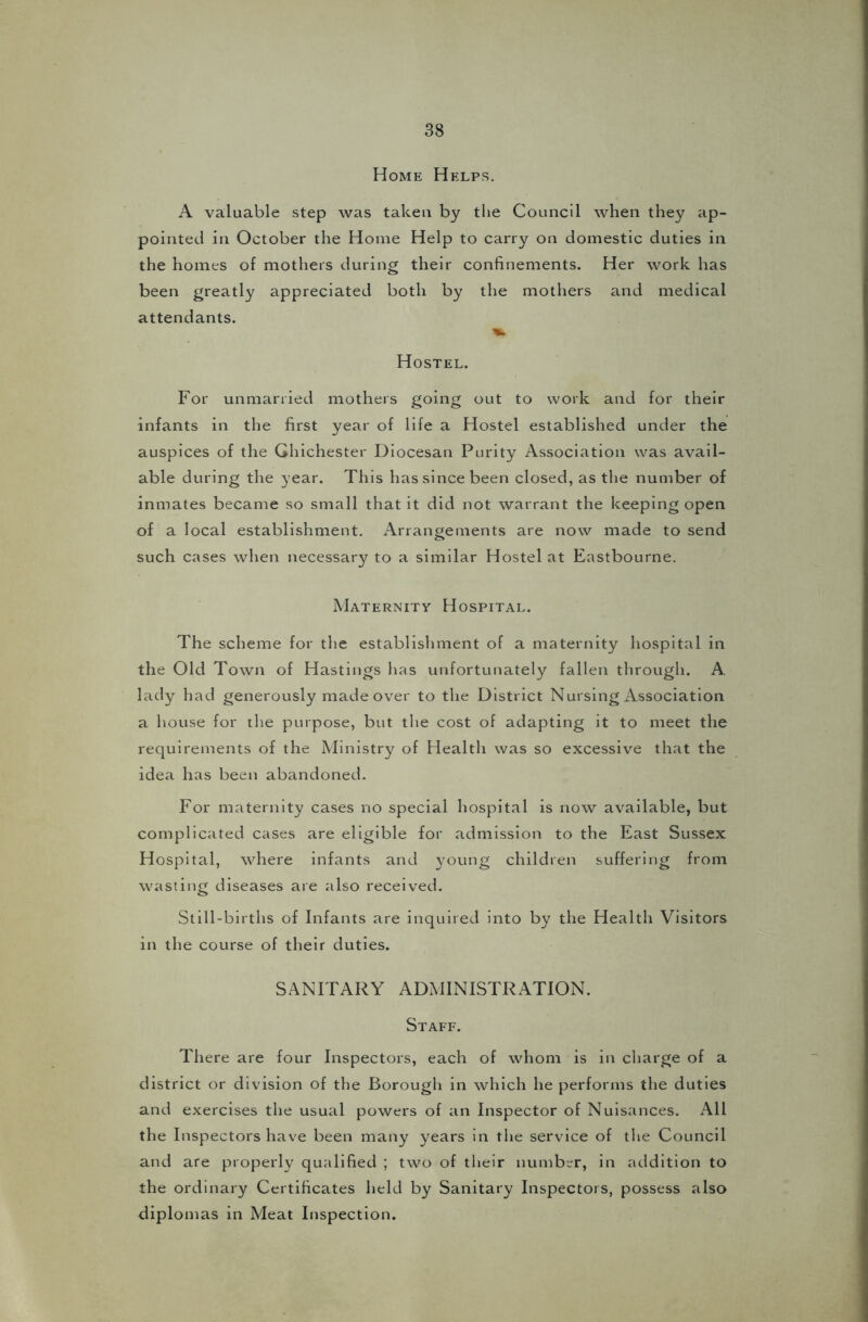 Home Helps. A valuable step was taken by the Council when they ap- pointed in October the Home Help to carry on domestic duties in the homes of mothers during their confinements. Her work has been greatly appreciated both by the mothers and medical attendants. Hostel. For unmarried mothers going out to work and for their infants in the first year of life a Hostel established under the auspices of the Ghichester Diocesan Purity Association was avail- able during the year. This has since been closed, as the number of inmates became so small that it did not warrant the keeping open of a local establishment. Arrangements are now made to send such cases when necessary to a similar Hostel at Eastbourne. Maternity Hospital. The scheme for the establishment of a maternity hospital in the Old Town of Hastings has unfortunately fallen through. A. lady had generously made over to the District Nursing Association a house for the purpose, but the cost of adapting it to meet the requirements of the Ministry of Health was so excessive that the idea has been abandoned. For maternity cases no special hospital is now available, but complicated cases are eligible for admission to the East Sussex Hospital, where infants and young children suffering from wasting diseases are also received. Still-births of Infants are inquired into by the Health Visitors in the course of their duties. SANITARY ADMINISTRATION. Staff. There are four Inspectors, each of whom is in charge of a district or division of the Borough in which he performs the duties and exercises the usual powers of an Inspector of Nuisances. All the Inspectors have been many years in the service of the Council and are properly qualified ; two of their number, in addition to the ordinary Certificates held by Sanitary Inspectors, possess also diplomas in Meat Inspection.