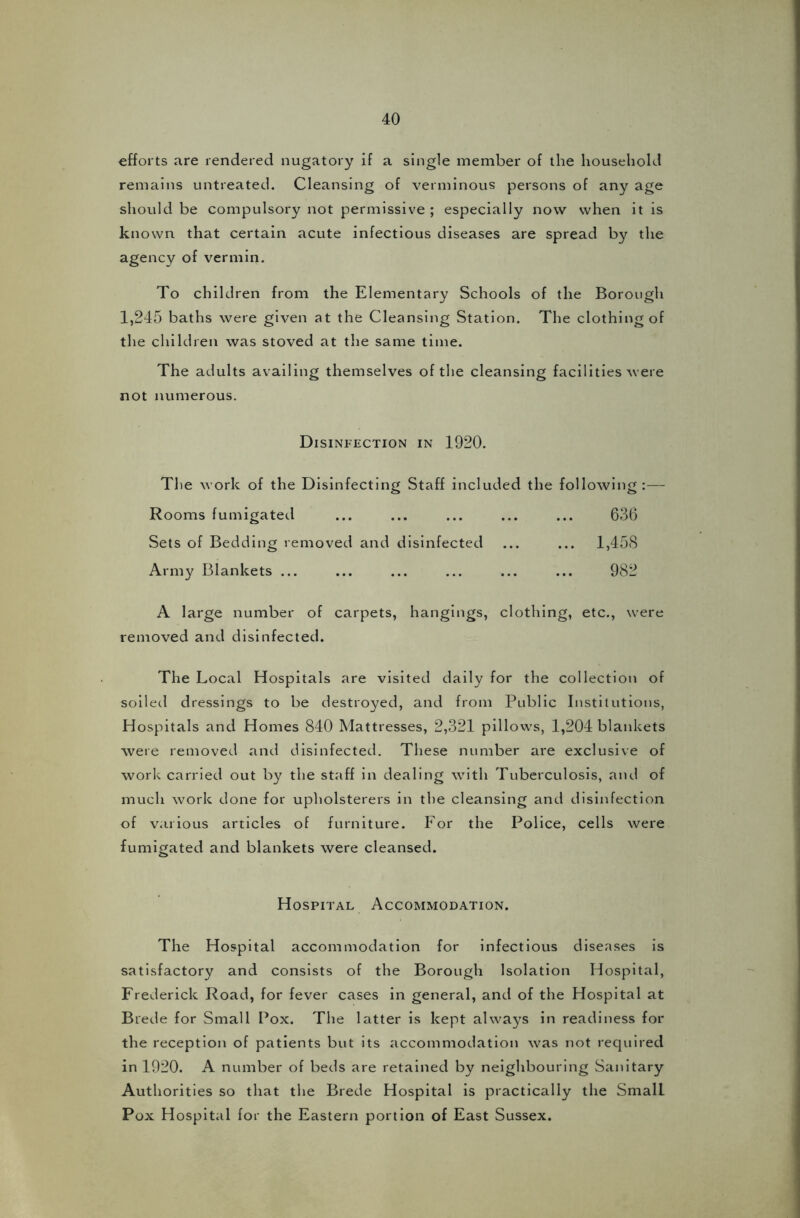 efforts are rendered nugatory if a single member of the household remains untreated. Cleansing of verminous persons of any age should be compulsory not permissive ; especially now when it is known that certain acute infectious diseases are spread by the agency of vermin. To children from the Elementary Schools of the Borough 1,245 baths were given at the Cleansing Station. The clothing of the children was stoved at the same time. The adults availing themselves of the cleansing facilities were not numerous. Disinfection in 1920. The work of the Disinfecting Staff included the following :— Rooms fumigated ... ... ... ... ... 636 Sets of Bedding removed and disinfected ... ... 1,458 Army Blankets ... ... ... ... ... ... 982 A large number of carpets, hangings, clothing, etc., were removed and disinfected. The Local Hospitals are visited daily for the collection of soiled dressings to be destroyed, and from Public Institutions, Hospitals and Homes 840 Mattresses, 2,321 pillows, 1,204 blankets were removed and disinfected. These number are exclusive of work carried out by the staff in dealing with Tuberculosis, and of much work done for upholsterers in the cleansing and disinfection of various articles of furniture. For the Police, cells were fumigated and blankets were cleansed. Hospital Accommodation. The Hospital accommodation for infectious diseases is satisfactory and consists of the Borough Isolation Hospital, Frederick Road, for fever cases in general, and of the Hospital at Brede for Small Pox. The latter is kept always in readiness for the reception of patients but its accommodation was not required in 1920. A number of beds are retained by neighbouring Sanitary Authorities so that the Brede Hospital is practically the SmalL Pox Hospital for the Eastern portion of East Sussex.