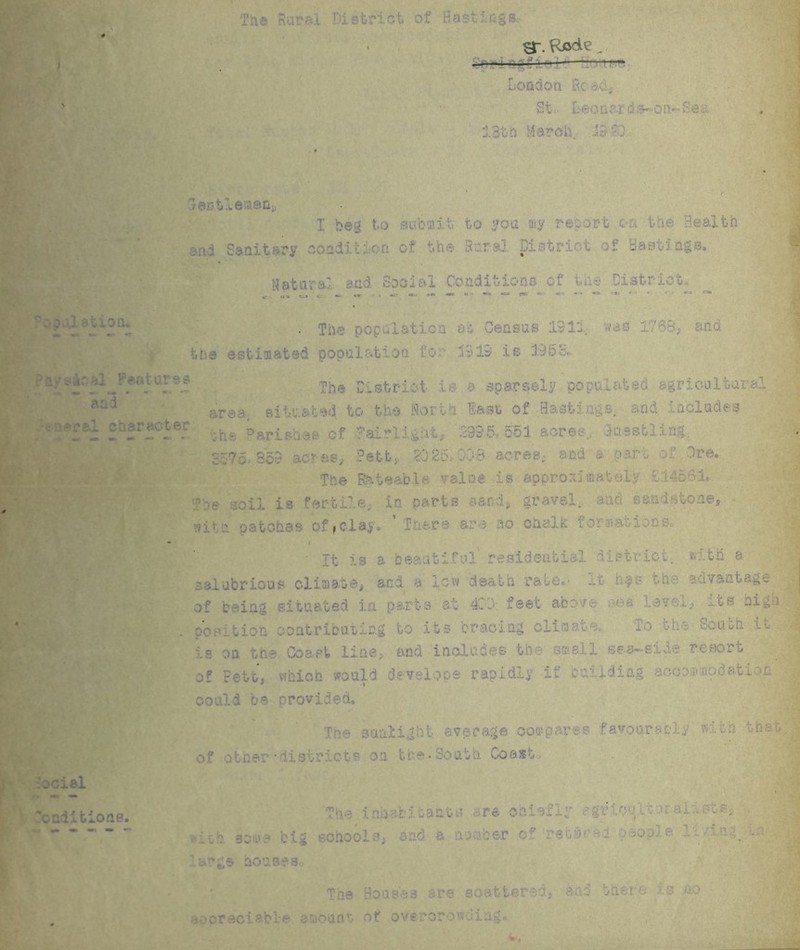 Tae Rural District of Bastings-. 3-. Rede - ipricgiic London Rc ad, St I: eo a er d s«* 0 tt- Sea . jj 13th March 19 3 Cent! emeu,, I beg to saba.it to you my report on the Health and Sanitary condition of the Rural District of Bastings.; Natural: and Social Conditions of the District, • The population at Census 191-. >v-s and the estimated population for .191s# is 195b, ral^Features The District is a sparsely pops agricultural area, situated to the North last of Hastings, and includes raepal character Dar;;3a3b 0f ^airlight, '395, 551 acres,, Suestling. 3575 85$ acres, Pett* SO25. CO8 acres, and a oar., of Ire, The Rateable value is approximately £14561, The soil is fertile, in parts sand, gravel, and sandstone, with patches offclay. 'There are no ohalfc formao ions lociel renditions. • it is a beautiful residential district, with a salubrious climate, and a low death rate,- it h^s '-he auvantage | j of being situated la parts at 400: feet above sea level, its high position contributing to its bracing climate. South is on the Coast line, and includes the smell sea—sine resoru of Fett, which would develops rapidly if csliding accommodation could be provided. The sunlight average oor favourably with the - of other* di sir lets on the-* nth Coast The inhabitants are oMefly agrlonlioral 1str, v ••.:k Boaie big schools, sad a number ed’retst ■ i people :~i- * ■. • large houses* The Bouse a are scatter and there is no avoreciab 1 • e e10an •:• of 0ver*or 0w,) iag.