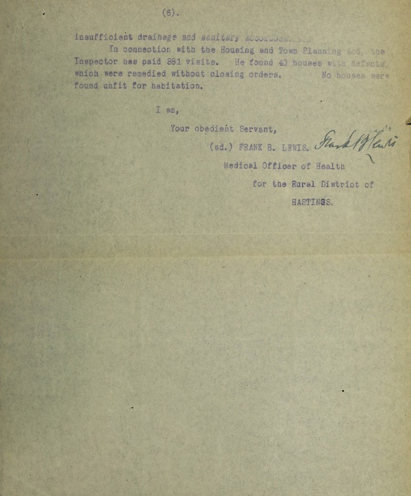 4 (6) insufficient drainage mi Hoidiuiy In connection with the Bousing and Town Plann:'.u . *j© Inspector has paid SSI visits. Be found 40 houses v. _- which were remedied without closing orders. No h o.s*u found unfit for habitation. I am, Your obedient Servant, ^ (sd*) FRANK B. LEWIS. > /&jU \ Medical Officer of Health for the Rural District of HASTI NS So « •