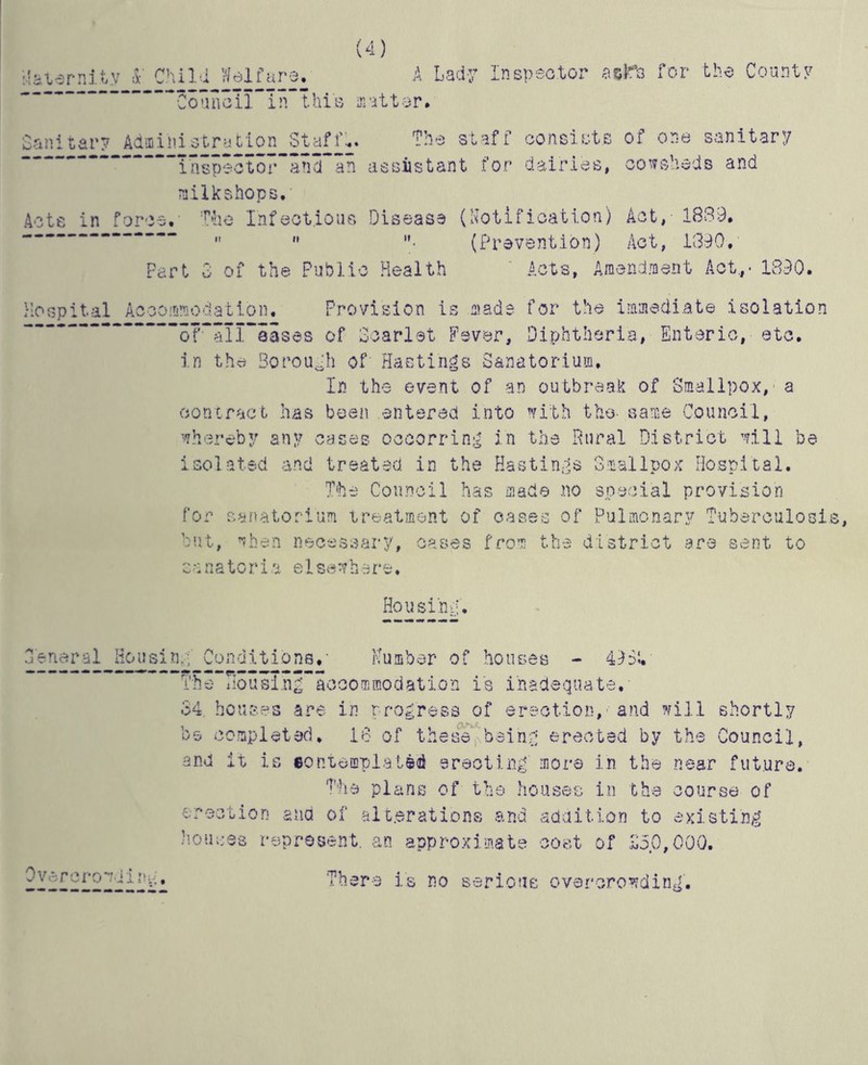 (4) itaternity * Child Welfare. A Lady Inspector aclTs for the County Ln.a^.tar# Sanitary Administration Staff.. The staff consists of one sanitary ^“p53tor~ancTan assistant for dairies, cowsheds and milkshops. Acte in force. The Infectious Disease (Notification) Act, - 1839.   • (Prevention) Act, 1390, Part 3 of the Public Health Acts, Amendment Act.,. 1390. Hospital Accommodation. Provision is made for the immediate isolation 3™2l~iases of Scarlet Fsver, Diphtheria, Enteric, etc. in the Soroush of Hastings Sanatorium. In the event of an outbreak of Smallpox, a contract has been entered into with the- same Council, whereby any cases occorring in the Rural District will be isolated and treated in the Hastings Smallpox Hospital. The Council has made no special provision for sanatorium treatment of oases of Pulmonary Tuberculosi but, when necessary, cases from the district are sent to sanatoria elsewhere. Housing. 3'eneral Housing Conditions,' Number of houses - 49Si. The Tlousingaccommodation is inadequate. 34. houses are in progress of erection, and will shortly be completed, 18 of these being erected by the Council, and it is contemplated erecting more in the near future. The plans of the houses in the course of erection ana of alterations and addition to existing houses represent, an approximate cost of £5.0,000. Overcrowd in.... There is no serious overcrowding.