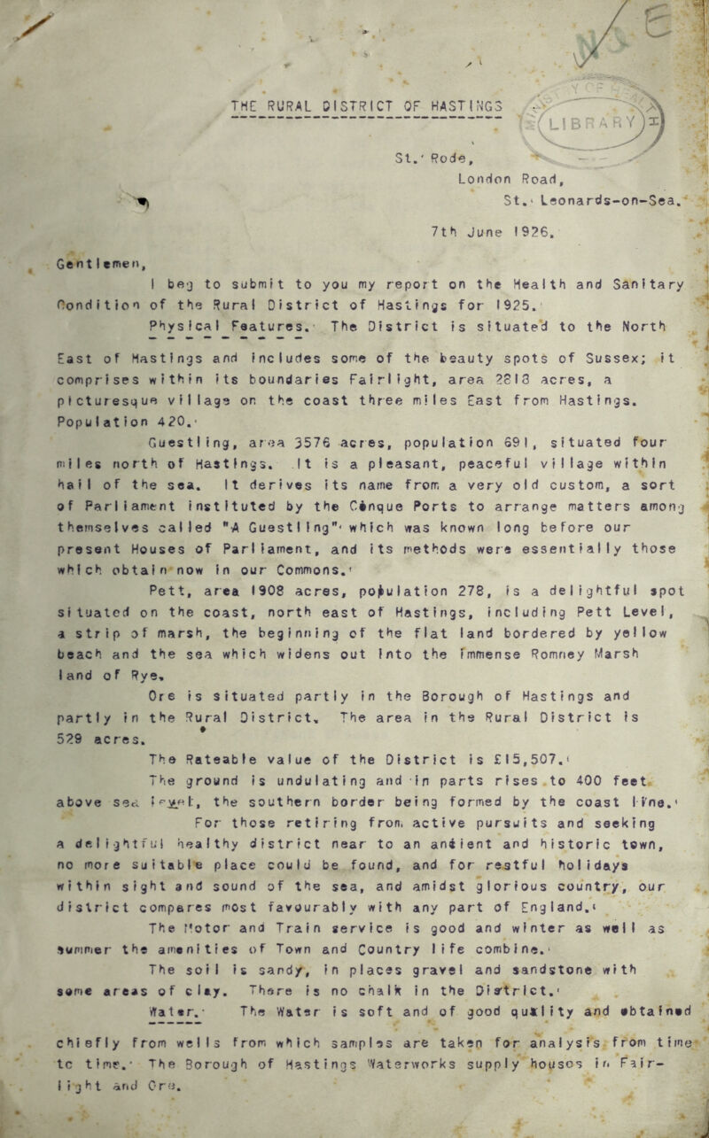 THE RURAL DISTRICT OF HASTINGS St.' Rode, London Road, St.‘ Leonards-on-Sea. Sj n 7th June 1926, Gent I emeu, I beg to submit to you my report on the Health and Sanitary Condition of the Rural District of Hastings for 1925. Physical Features.’ The District is situated to the North J East of Hastings and includes some of the beauty spots of Sussex; it comprises within its boundaries Fairlight, area 2813 acres, a picturesque village on the coast three miles East from Hastings. Population 420.* Guestling, area 3576 acres, population 69 1, situated four- miles north of Hastings. It is a pleasant, peaceful village within hail of the sea. It derives its name from a very old custom, a sort of Parliament instituted by the Cinque Ports to arrange matters among themselves called WA Guest I i ngw< which was known long before our present Houses of Parliament, and its methods were essentially those which obtain now in our Commons.' Pett, area 1908 acres, population 278, is a delightful spot situated on the coast, north east of Hastings, including Pett Level, a strip of marsh, the beginning of the flat land bordered by yellow beach and the sea which widens out into the immense Romney Marsh land of Rye, Ore is situated partly in the Borough of Hastings and partly in the Rural District. The area in the Rural District is » 529 acres. The Rateable value of the District is £15,507.' The ground is undulating and -in parts rises to 400 feet above sea the southern border being formed by the coast l»'ne.< For those retiring from active pursuits and seeking a delightful healthy district near to an aniient and historic town, no more suitable place could be found, and for restful holidays within sight and sound of the sea, and amidst glorious country, our ?T ' '‘■'j.' ' district compares most favourably with any part of England.* The Motor and Train service is good and winter as well as suniPier the amenities of Town and Country life combine.' The soil is sandy, in places gravel and sandstone with some areas of clay. There is no chalk in the District.1 Water.’ The Water is soft and of good quality and ebtained ■J chiefly from wells from which samples are taken for analysis from time <• * • tc time.* The Borough of Hastings Waterworks supply houses in Fair- light and Ore.