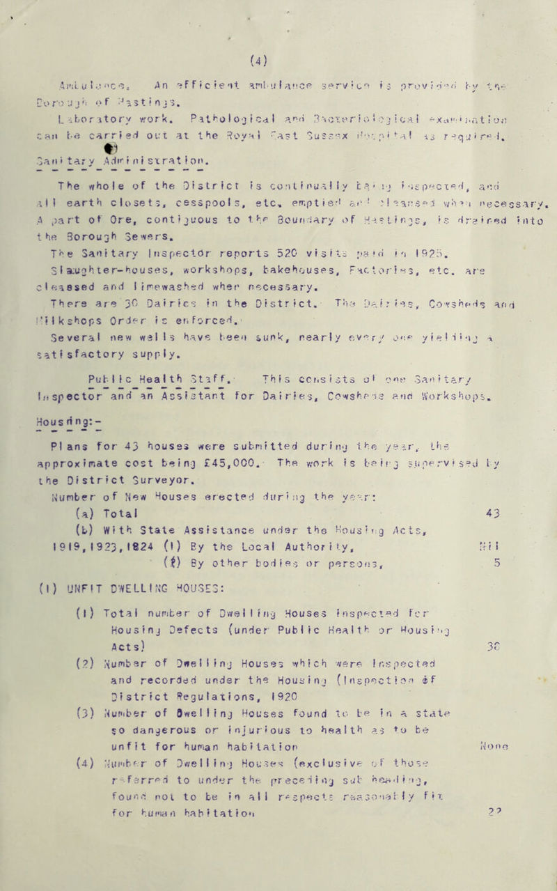 (4) AmLulonc-s, An efficient anbu I ance serv Ico i 5 prov i o>H by tv-' Coro J jh of H a s t ? nj$. Laboratory work. P st ho I og t Cd I ana 3 tcipr i o * 0 3 i ca I *xc«m» nat» 0.0 can be carried out at the Royal Past Sussex Hospital -is r equ * red. •1 San»tar y Adw i nist rat Ion. The who I e of the District is continually be- ij inspected, and all earth closets, cesspools, etc. emptied at'1 Hsansed when necessary. A part of Ore, contiguous to the Boundary of H a * t i r. -15, Is drained Into the 3orough Sewers. The Sanitary Inspector reports 520 visits paid in 1925. Slaughter-houses, workshops, bakehouses. Factories, etc. are cleaesed and !!rewashed when necessary. There are 30 Dairies in the District. Tha Dairies, Cowsheds and L'ilkshops Order is er. forced.- Several new welIs have been sunk, nearly every onp yielding a satisfactory supply. Public Health Staff, This consists o1 one Sanitary Inspector and an Assistant for Dairies, Cowsheds and Workshops. Ho us n ng: - Plans for 43 houses were submitted during the year, Lha approximate cost being £45,000. The work Is being supervised by the District Surveyor. dumber of New Houses erected during the year: (a) T 01 a I 43 (b) With State Assistance under the Housing Acts, 1919,1923,1824 (l) By the Local Authority, Mil (t) By other bodies or persons, 5 (I) UNFIT DWELLING HOUSES: (l) Total number of Dwelling Houses inspected fcr Housing Defects (under Public Health or Housing Acts) 3C (?) Number of Dwelling Houses which were inspected and recorded under the Housing (inspection if District Regulations, 1920 (3) Number of Dwelling Houses found to be in a state so dangerous or injurious to health as to be unfit for human habitation None (4) Number of Dwelling Houses (exclusive of those referred to under the preceding sub heading, found not to be in all respects reasonably fit for human habitation