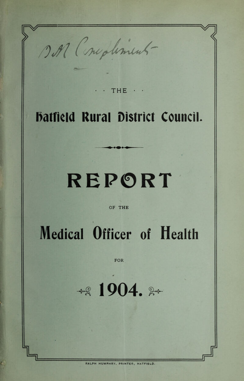 V THE • • hairicld Rural District Council. REPORT OF THE Medical Officer of Health FOR 1904. RALPH HUMPHRY, PRINTER, HATFIELD.