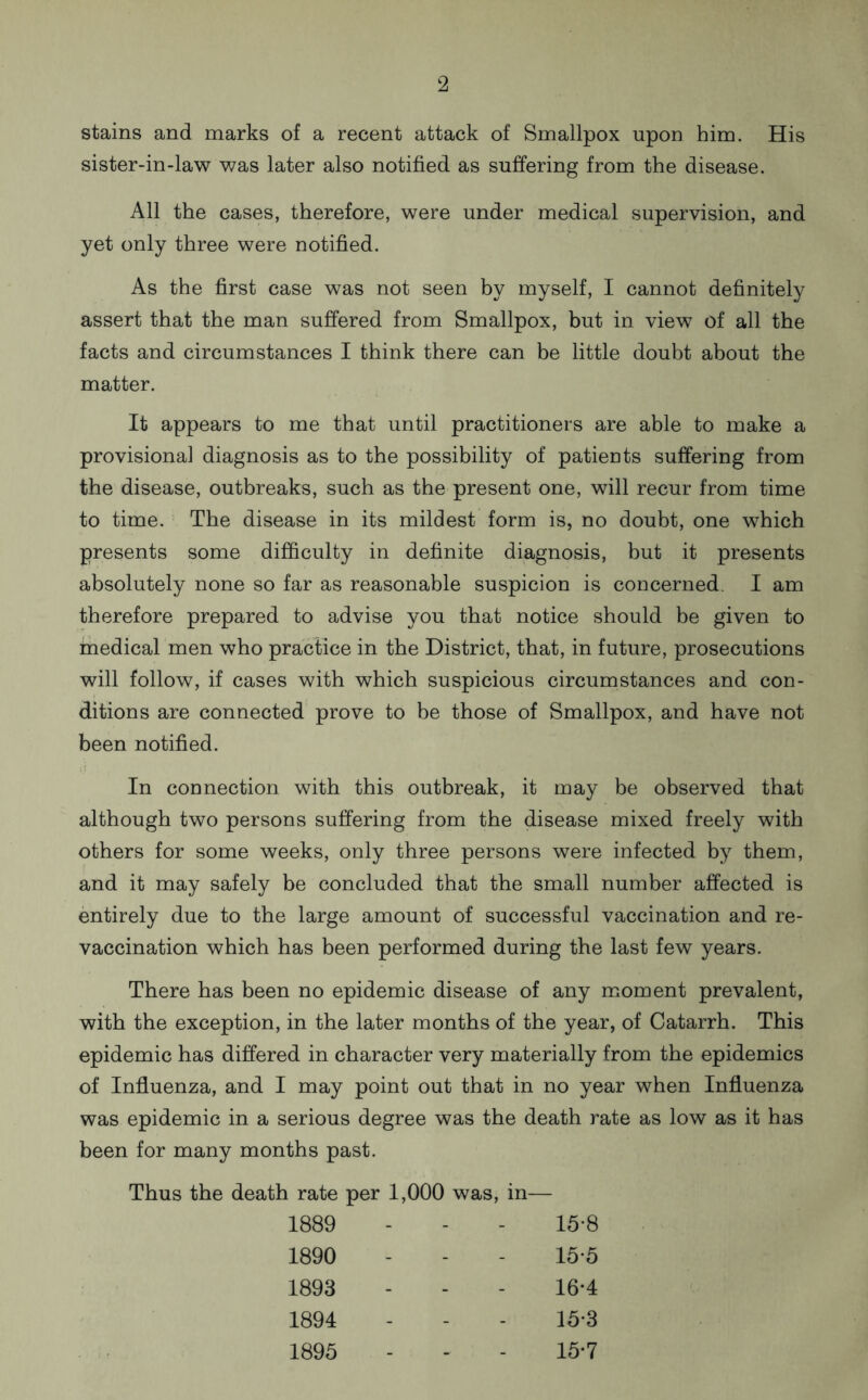stains and marks of a recent attack of Smallpox upon him. His sister-in-law was later also notified as suffering from the disease. All the cases, therefore, were under medical supervision, and yet only three were notified. As the first case was not seen by myself, I cannot definitely assert that the man suffered from Smallpox, but in view of all the facts and circumstances I think there can be little doubt about the matter. It appears to me that until practitioners are able to make a provisional diagnosis as to the possibility of patients suffering from the disease, outbreaks, such as the present one, will recur from time to time. The disease in its mildest form is, no doubt, one which presents some difficulty in definite diagnosis, but it presents absolutely none so far as reasonable suspicion is concerned. I am therefore prepared to advise you that notice should be given to medical men who practice in the District, that, in future, prosecutions will follow, if cases with which suspicious circumstances and con- ditions are connected prove to be those of Smallpox, and have not been notified. In connection with this outbreak, it may be observed that although two persons suffering from the disease mixed freely with others for some weeks, only three persons were infected by them, and it may safely be concluded that the small number affected is entirely due to the large amount of successful vaccination and re- vaccination which has been performed during the last few years. There has been no epidemic disease of any moment prevalent, with the exception, in the later months of the year, of Catarrh. This epidemic has differed in character very materially from the epidemics of Influenza, and I may point out that in no year when Influenza was epidemic in a serious degree was the death rate as low as it has been for many months past. Thus the death rate per 1,000 was, in— 1889 - - - 15-8 1890 - - - 15-5 1893 - - - 16-4 1894 - - - 15*3 1895 - - - 15-7