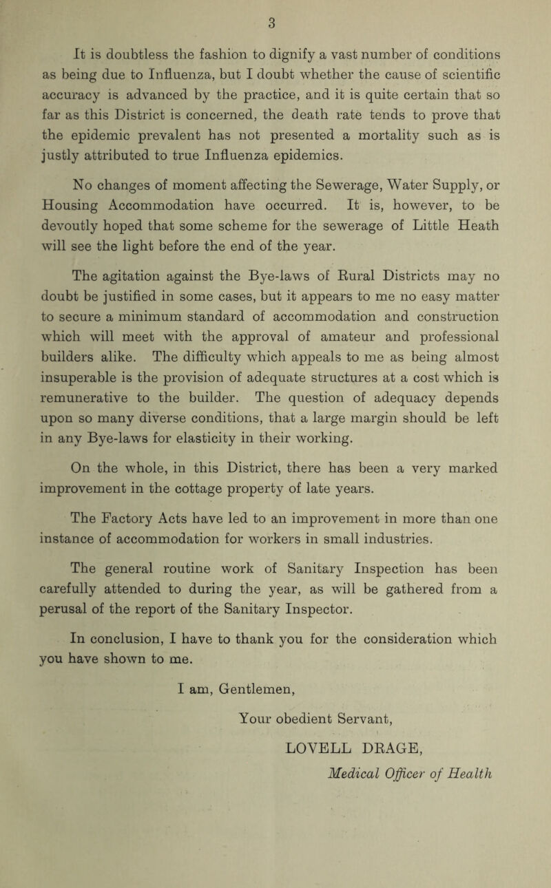 It is doubtless the fashion to dignify a vast number of conditions as being due to Influenza, but I doubt whether the cause of scientific accuracy is advanced by the practice, and it is quite certain that so far as this District is concerned, the death rate tends to prove that the epidemic prevalent has not presented a mortality such as is justly attributed to true Influenza epidemics. No changes of moment affecting the Sewerage, Water Supply, or Housing Accommodation have occurred. It is, however, to be devoutly hoped that some scheme for the sewerage of Little Heath will see the light before the end of the year. The agitation against the Bye-laws of Rural Districts may no doubt be justified in some cases, but it appears to me no easy matter to secure a minimum standard of accommodation and construction which will meet with the approval of amateur and professional builders alike. The difficulty which appeals to me as being almost insuperable is the provision of adequate structures at a cost which is remunerative to the builder. The question of adequacy depends upon so many diverse conditions, that a large margin should be left in any Bye-laws for elasticity in their working. On the whole, in this District, there has been a very marked improvement in the cottage property of late years. The Factory Acts have led to an improvement in more than one instance of accommodation for workers in small industries. The general routine work of Sanitary Inspection has been carefully attended to during the year, as will be gathered from a perusal of the report of the Sanitary Inspector. In conclusion, I have to thank you for the consideration which you have shown to me. I am, Gentlemen, Your obedient Servant, LOVELL DRAGE, Medical Officer of Health