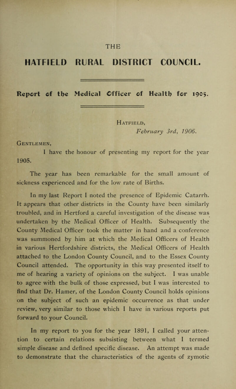 THE HATFIELD RURAL DISTRICT COUNCIL. Report of tl>e Medical Officer of Health for 1905. Hatfield, February 3rd, 1906. Gentlemen, I have the honour of presenting my report for the year 1905. The year has been remarkable for the small amount of sickness experienced and for the low rate of Births. In my last Report I noted the presence of Epidemic Catarrh. It appears that other districts in the County have been similarly troubled, and in Hertford a careful investigation of the disease was undertaken by the Medical Officer of Health. Subsequently the County Medical Officer took the matter in hand and a conference was summoned by him at which the Medical Officers of Health in various Hertfordshire districts, the Medical Officers of Health attached to the London County Council, and to the Essex County Council attended. The opportunity in this way presented itself to me of hearing a variety of opinions on the subject. I was unable to agree with the bulk of those expressed, but I was interested to find that Dr. Hamer, of the London County Council holds opinions on the subject of such an epidemic occurrence as that under review, very similar to those which I have in various reports put forward to your Council. In my report to you for the year 1891, I called your atten- tion to certain relations subsisting between what I termed simple disease and defined specific disease. An attempt was made to demonstrate that the characteristics of the agents of zymotic