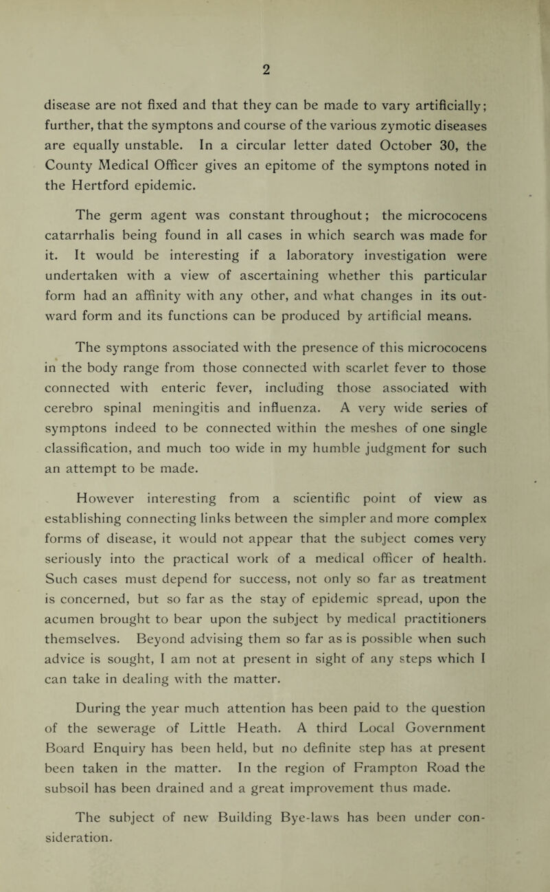 disease are not fixed and that they can be made to vary artificially; further, that the symptons and course of the various zymotic diseases are equally unstable. In a circular letter dated October 30, the County Medical Officer gives an epitome of the symptons noted in the Hertford epidemic. The germ agent was constant throughout; the micrococens catarrhalis being found in all cases in which search was made for it. It would be interesting if a laboratory investigation were undertaken with a view of ascertaining whether this particular form had an affinity with any other, and what changes in its out- ward form and its functions can be produced by artificial means. The symptons associated with the presence of this micrococens in the body range from those connected with scarlet fever to those connected with enteric fever, including those associated with cerebro spinal meningitis and influenza. A very wide series of symptons indeed to be connected within the meshes of one single classification, and much too wide in my humble judgment for such an attempt to be made. However interesting from a scientific point of view as establishing connecting links between the simpler and more complex forms of disease, it would not appear that the subject comes very seriously into the practical work of a medical officer of health. Such cases must depend for success, not only so far as treatment is concerned, but so far as the stay of epidemic spread, upon the acumen brought to bear upon the subject by medical practitioners themselves. Beyond advising them so far as is possible when such advice is sought, I am not at present in sight of any steps which I can take in dealing with the matter. During the year much attention has been paid to the question of the sewerage of Little Heath. A third Local Government Board Enquiry has been held, but no definite step has at present been taken in the matter. In the region of Frampton Road the subsoil has been drained and a great improvement thus made. The subject of new Building Bye-laws has been under con- sideration.