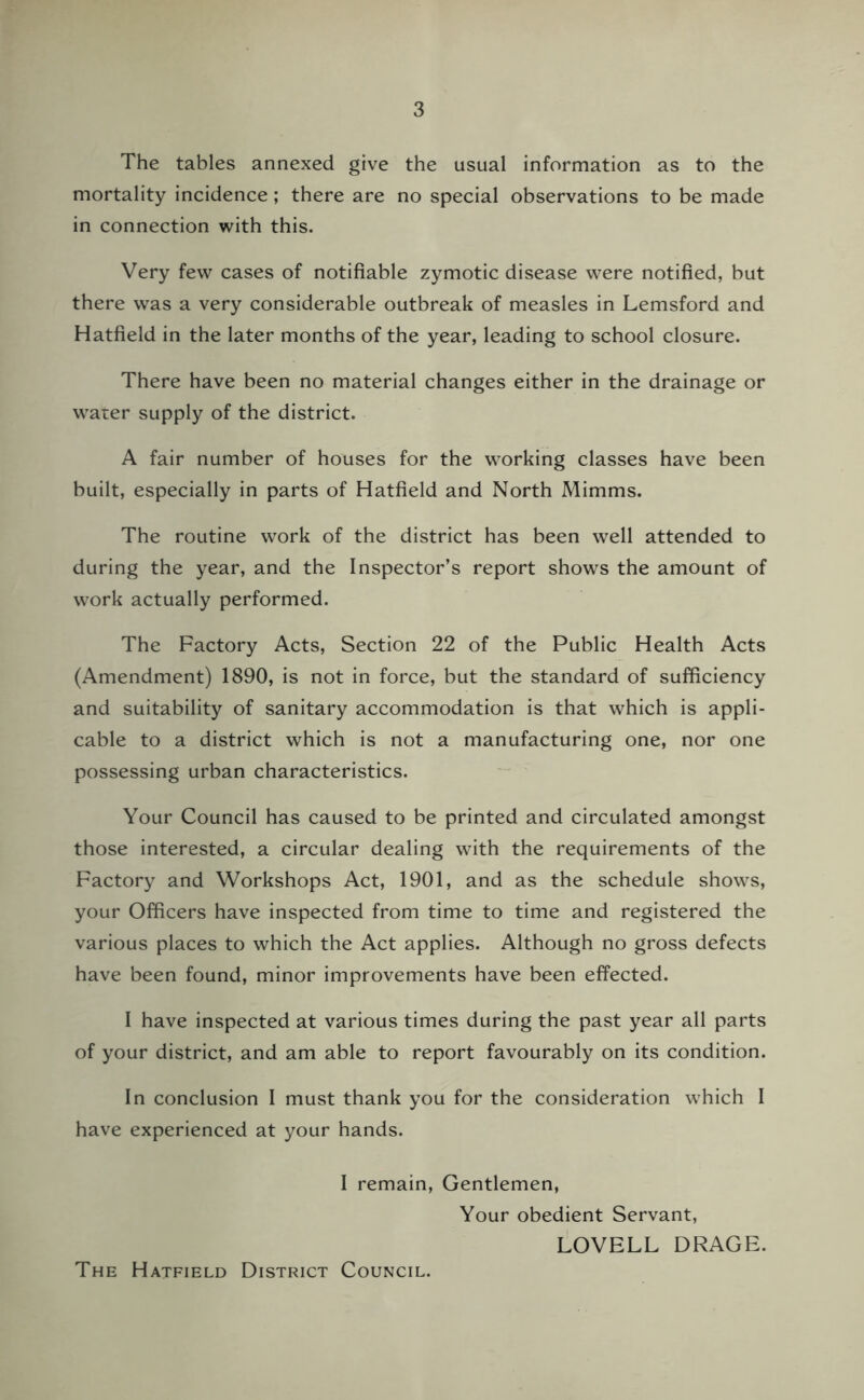 The tables annexed give the usual information as to the mortality incidence; there are no special observations to be made in connection with this. Very few cases of notifiable zymotic disease were notified, but there was a very considerable outbreak of measles in Lemsford and Hatfield in the later months of the year, leading to school closure. There have been no material changes either in the drainage or water supply of the district. A fair number of houses for the working classes have been built, especially in parts of Hatfield and North Mimms. The routine work of the district has been well attended to during the year, and the Inspector’s report shows the amount of work actually performed. The Factory Acts, Section 22 of the Public Health Acts (Amendment) 1890, is not in force, but the standard of sufficiency and suitability of sanitary accommodation is that which is appli- cable to a district which is not a manufacturing one, nor one possessing urban characteristics. Your Council has caused to be printed and circulated amongst those interested, a circular dealing with the requirements of the Factory and Workshops Act, 1901, and as the schedule shows, your Officers have inspected from time to time and registered the various places to which the Act applies. Although no gross defects have been found, minor improvements have been effected. I have inspected at various times during the past year all parts of your district, and am able to report favourably on its condition. In conclusion I must thank you for the consideration which I have experienced at your hands. I remain, Gentlemen, Your obedient Servant, LOVELL DRAGE. The Hatfield District Council.