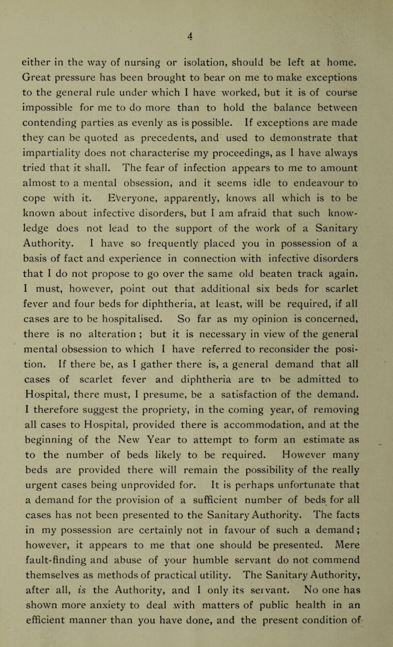 either in the way of nursing or isolation, should be left at home. Great pressure has been brought to bear on me to make exceptions to the general rule under which I have worked, but it is of course impossible for me to do more than to hold the balance between contending parties as evenly as is possible. If exceptions are made they can be quoted as precedents, and used to demonstrate that impartiality does not characterise my proceedings, as I have always tried that it shall. The fear of infection appears to me to amount almost to a mental obsession, and it seems idle to endeavour to cope with it. Everyone, apparently, knows all which is to be known about infective disorders, but I am afraid that such know- ledge does not lead to the support of the work of a Sanitary Authority. I have so frequently placed you in possession of a basis of fact and experience in connection with infective disorders that I do not propose to go over the same old beaten track again. I must, however, point out that additional six beds for scarlet fever and four beds for diphtheria, at least, will be required, if all cases are to be hospitalised. So far as my opinion is concerned, there is no alteration ; but it is necessary in view of the general mental obsession to which I have referred to reconsider the posi- tion. If there be, as I gather there is, a general demand that all cases of scarlet fever and diphtheria are to be admitted to Hospital, there must, I presume, be a satisfaction of the demand. I therefore suggest the propriety, in the coming year, of removing all cases to Hospital, provided there is accommodation, and at the beginning of the New Year to attempt to form an estimate as to the number of beds likely to be required. However many beds are provided there will remain the possibility of the really urgent cases being unprovided for. It is perhaps unfortunate that a demand for the provision of a sufficient number of beds for all cases has not been presented to the Sanitary Authority. The facts in my possession are certainly not in favour of such a demand; however, it appears to me that one should be presented. Mere fault-finding and abuse of your humble servant do not commend themselves as methods of practical utility. The Sanitary Authority, after all, is the Authority, and I only its servant. No one has shown more anxiety to deal with matters of public health in an efficient manner than you have done, and the present condition of