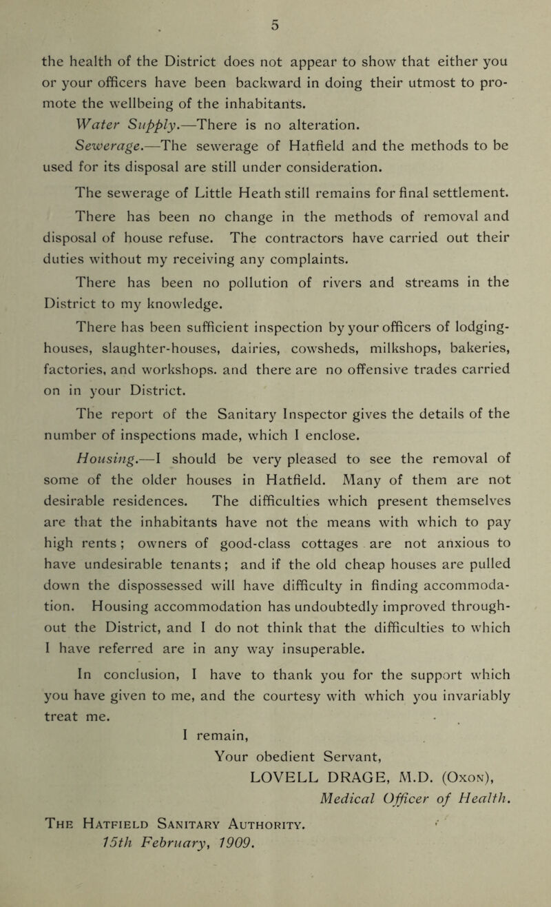 the health of the District does not appear to show that either you or your officers have been backward in doing their utmost to pro- mote the wellbeing of the inhabitants. Water Supply.—There is no alteration. Sewerage.—The sewerage of Hatfield and the methods to be used for its disposal are still under consideration. The sewerage of Little Heath still remains for final settlement. There has been no change in the methods of removal and disposal of house refuse. The contractors have carried out their duties without my receiving any complaints. There has been no pollution of rivers and streams in the District to my knowledge. There has been sufficient inspection by your officers of lodging- houses, slaughter-houses, dairies, cowsheds, milkshops, bakeries, factories, and workshops, and there are no offensive trades carried on in your District. The report of the Sanitary Inspector gives the details of the number of inspections made, which I enclose. Housing.—I should be very pleased to see the removal of some of the older houses in Hatfield. Many of them are not desirable residences. The difficulties which present themselves are that the inhabitants have not the means with which to pay high rents; owners of good-class cottages are not anxious to have undesirable tenants; and if the old cheap houses are pulled down the dispossessed will have difficulty in finding accommoda- tion. Housing accommodation has undoubtedly improved through- out the District, and I do not think that the difficulties to which I have referred are in any way insuperable. In conclusion, I have to thank you for the support which you have given to me, and the courtesy with which you invariably treat me. I remain, Your obedient Servant, LOVELL DRAGE, M.D. (Oxon), Medical Officer of Health. The Hatfield Sanitary Authority. 15th February, 1909.