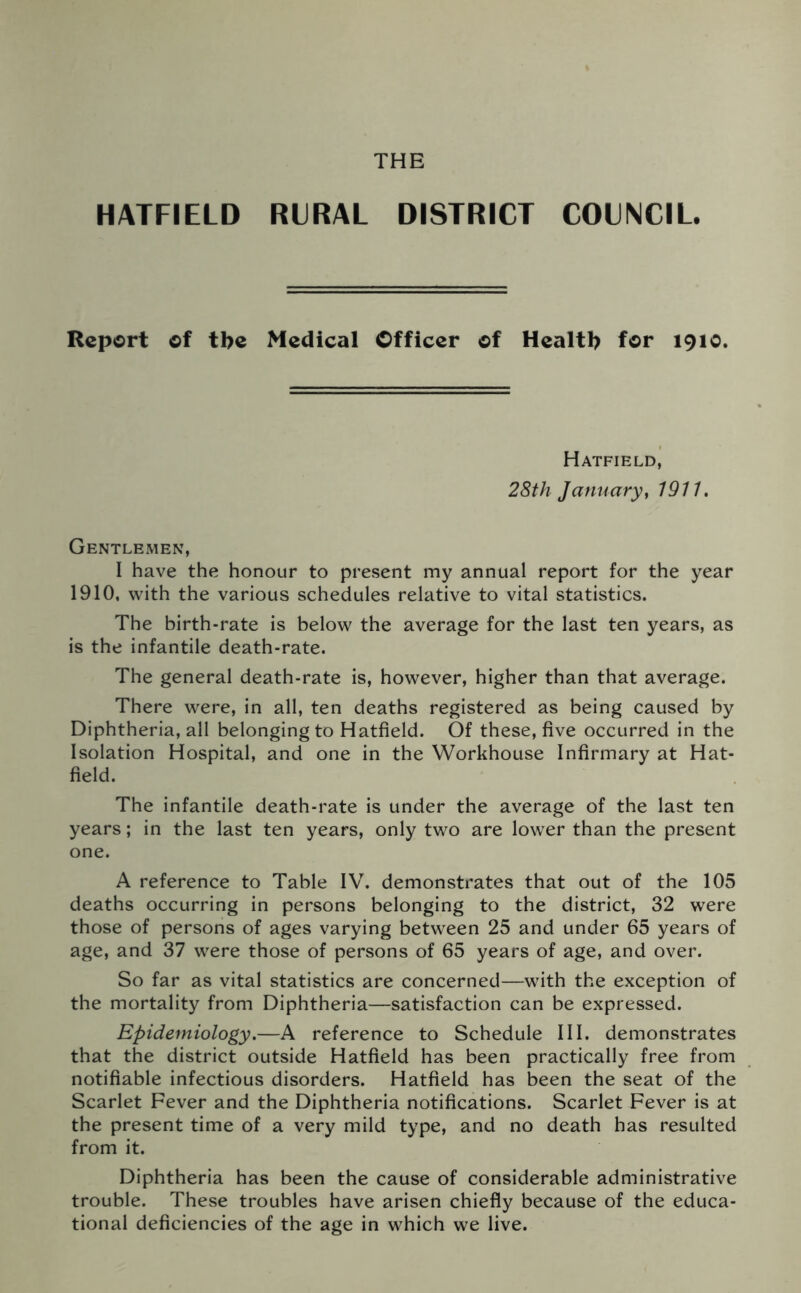 HATFIELD RURAL DISTRICT COUNCIL. Report of tbe Medical Officer of Health for 1910. Hatfield, 28th January, 1911. Gentlemen, I have the honour to present my annual report for the year 1910, with the various schedules relative to vital statistics. The birth-rate is below the average for the last ten years, as is the infantile death-rate. The general death-rate is, however, higher than that average. There were, in all, ten deaths registered as being caused by Diphtheria, all belonging to Hatfield. Of these, five occurred in the Isolation Hospital, and one in the Workhouse Infirmary at Hat- field. The infantile death-rate is under the average of the last ten years; in the last ten years, only two are lower than the present one. A reference to Table IV. demonstrates that out of the 105 deaths occurring in persons belonging to the district, 32 were those of persons of ages varying between 25 and under 65 years of age, and 37 were those of persons of 65 years of age, and over. So far as vital statistics are concerned—with the exception of the mortality from Diphtheria—satisfaction can be expressed. Epidemiology.—A reference to Schedule III. demonstrates that the district outside Hatfield has been practically free from notifiable infectious disorders. Hatfield has been the seat of the Scarlet Fever and the Diphtheria notifications. Scarlet Fever is at the present time of a very mild type, and no death has resulted from it. Diphtheria has been the cause of considerable administrative trouble. These troubles have arisen chiefly because of the educa- tional deficiencies of the age in which we live.