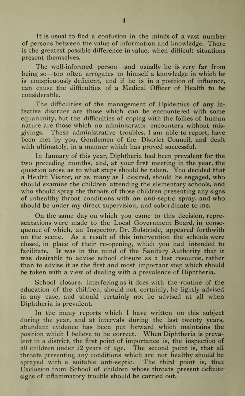 It is usual to find a confusion in the minds of a vast number of persons between the value of information and knowledge. There is the greatest possible difference in value, when difficult situations present themselves. The well-informed person—and usually he is very far from being so—too often arrogates to himself a knowledge in which he is conspicuously deficient, and if he is in a position of influence, can cause the difficulties of a Medical Officer of Health to be considerable. The difficulties of the management of Epidemics of any in- fective disorder are those which can be encountered with some equanimity, but the difficulties of coping with the follies of human nature are those which no administrator encounters without mis- givings. These administrative troubles, I am able to report, have been met by you, Gentlemen of the District Council, and dealt with ultimately, in a manner which has proved successful. In January of this year, Diphtheria had been prevalent for the two preceding months, and, at your first meeting in the year, the question arose as to what steps should be taken. You decided that a Health Visitor, or as many as I desired, should be engaged, who should examine the children attending the elementary schools, and who should spray the throats of those children presenting any signs of unhealthy throat conditions with an anti-septic spray, and who should be under my direct supervision, and subordinate to me. On the same day on which you came to this decision, repre- sentations were made to the Local Government Board, in conse- quence of which, an Inspector, Dr. Bulstrode, appeared forthwith on the scene. As a result of this intervention the schools were closed, in place of their re-opening, which you had intended to facilitate. It was in the mind of the Sanitary Authority that it was desirable to advise school closure as a last resource, rather than to advise it as the first and most important step which should be taken with a view of dealing with a prevalence of Diphtheria. School closure, interfering as it does with the routine of the education of the children, should not, certainly, be lightly advised in any case, and should certainly not be advised at all when Diphtheria is prevalent. In the many reports which I have written on this subject during the year, and at intervals during the last twenty years, abundant evidence has been put forward which maintains the position which I believe to be correct. When Diphtheria is preva- lent in a district, the first point of importance is, the inspection of all children under 12 years of age. The second point is, that all throats presenting any conditions which are not healthy should be sprayed with a suitable anti-septic. The third point is, that Exclusion from School of children whose throats present definite signs of inflammatory trouble should be carried out.