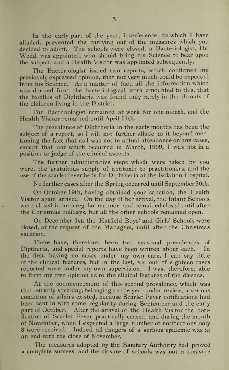 In the early part of the year, interference, to which I have alluded, prevented the carrying out of the measures which you decided to adopt. The schools were closed, a Bacteriologist, Dr. Wedd, was appointed, who should bring his Science to bear upon the subject, and a Health Visitor was appointed subsequently. The Bacteriologist issued two reports, which confirmed my previously expressed opinion, that not very much could be expected from his Science. As a matter of fact, all the information which was derived from the bacteriological work amounted to this, that the bacillus of Diphtheria was found only rarely in the throats of the children living in the District. The Bacteriologist remained at work for one month, and the Health Visitor remained until April 11th. The prevalence of Diphtheria in the early months has been the subject of a report, so I will not further allude to it beyond men- tioning the fact that as I was not in actual attendance on any cases, except that one which occurred in March, 1909, I was not in a position to judge of the clinical aspects. The further administrative steps which were taken by you were, the gratuitous supply of antitoxin to practitioners, and the use of the scarlet fever beds for Diphtheria at the Isolation Hospital. No further cases after the Spring occurred until September 30th. On October 19th, having obtained your sanction, the Health Visitor again arrived. On the day of her arrival, the Infant Schools were closed in an irregular manner, and remained closed until after the Christmas holidays, but all the other schools remained open. On December 1st, the Hatfield Boys’ and Girls’ Schools were closed, at the request of the Managers, until after the Christmas vacation. There have, therefore, been two seasonal prevalences of Diptheria, and special reports have been written about each. In the first, having no cases under my own care, I can say little of the clinical features, but in the last, six out of eighteen cases reported were under my own supervision. I was, therefore, able to form my own opinion as to the clinical features of the disease. At the commencement of this second prevalence, which was that, strictly speaking, belonging to the year under review, a serious condition of affairs existed, because Scarlet Fever notifications had been sent in with some regularity during September and the early part of October. After the arrival of the Health Visitor the noti- fication of Scarlet Fever practically ceased, and during the month of November, when I expected a large number of notifications only 8 were received. Indeed, all dangers of a serious epidemic was at an end with the close of November. The measures adopted by the Sanitary Authority had proved a complete success, and the closure of schools was not a measure