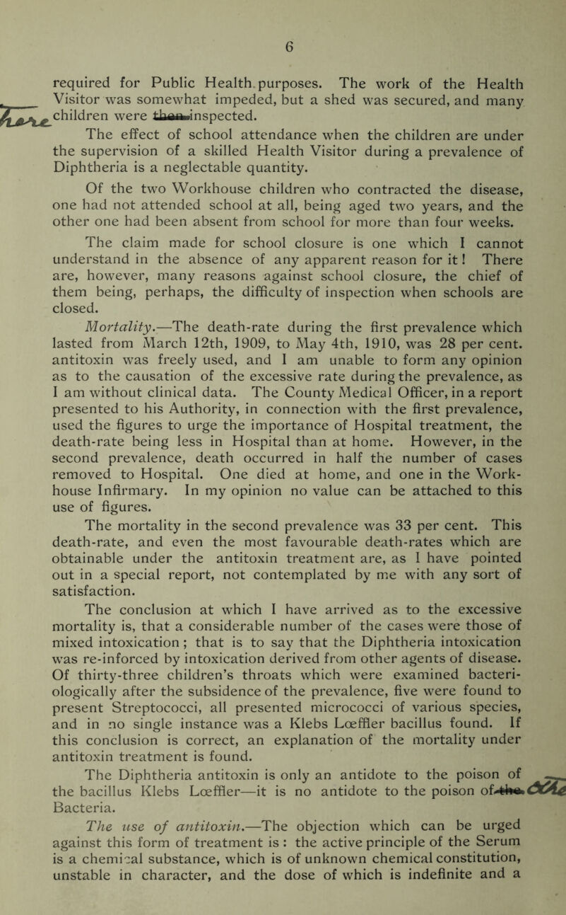 required for Public Health purposes. The work of the Health Visitor was somewhat impeded, but a shed was secured, and many children were thaaninspected. The effect of school attendance when the children are under the supervision of a skilled Health Visitor during a prevalence of Diphtheria is a neglectable quantity. Of the two Workhouse children who contracted the disease, one had not attended school at all, being aged two years, and the other one had been absent from school for more than four weeks. The claim made for school closure is one which I cannot understand in the absence of any apparent reason for it! There are, however, many reasons against school closure, the chief of them being, perhaps, the difficulty of inspection when schools are closed. Mortality.—The death-rate during the first prevalence which lasted from March 12th, 1909, to May 4th, 1910, was 28 per cent, antitoxin was freely used, and I am unable to form any opinion as to the causation of the excessive rate during the prevalence, as I am without clinical data. The County Medical Officer, in a report presented to his Authority, in connection with the first prevalence, used the figures to urge the importance of Hospital treatment, the death-rate being less in Hospital than at home. However, in the second prevalence, death occurred in half the number of cases removed to Hospital. One died at home, and one in the Work- house Infirmary. In my opinion no value can be attached to this use of figures. The mortality in the second prevalence was 33 per cent. This death-rate, and even the most favourable death-rates which are obtainable under the antitoxin treatment are, as I have pointed out in a special report, not contemplated by me with any sort of satisfaction. The conclusion at which I have arrived as to the excessive mortality is, that a considerable number of the cases were those of mixed intoxication; that is to say that the Diphtheria intoxication was re-inforced by intoxication derived from other agents of disease. Of thirty-three children’s throats which were examined bacteri- ologically after the subsidence of the prevalence, five were found to present Streptococci, all presented micrococci of various species, and in no single instance was a Klebs Loeffler bacillus found. If this conclusion is correct, an explanation of the mortality under antitoxin treatment is found. The Diphtheria antitoxin is only an antidote to the poison of the bacillus Klebs Loeffler—it is no antidote to the poison of> frbt*. Bacteria. The use of antitoxin.—The objection which can be urged against this form of treatment is : the active principle of the Serum is a chemical substance, which is of unknown chemical constitution, unstable in character, and the dose of which is indefinite and a