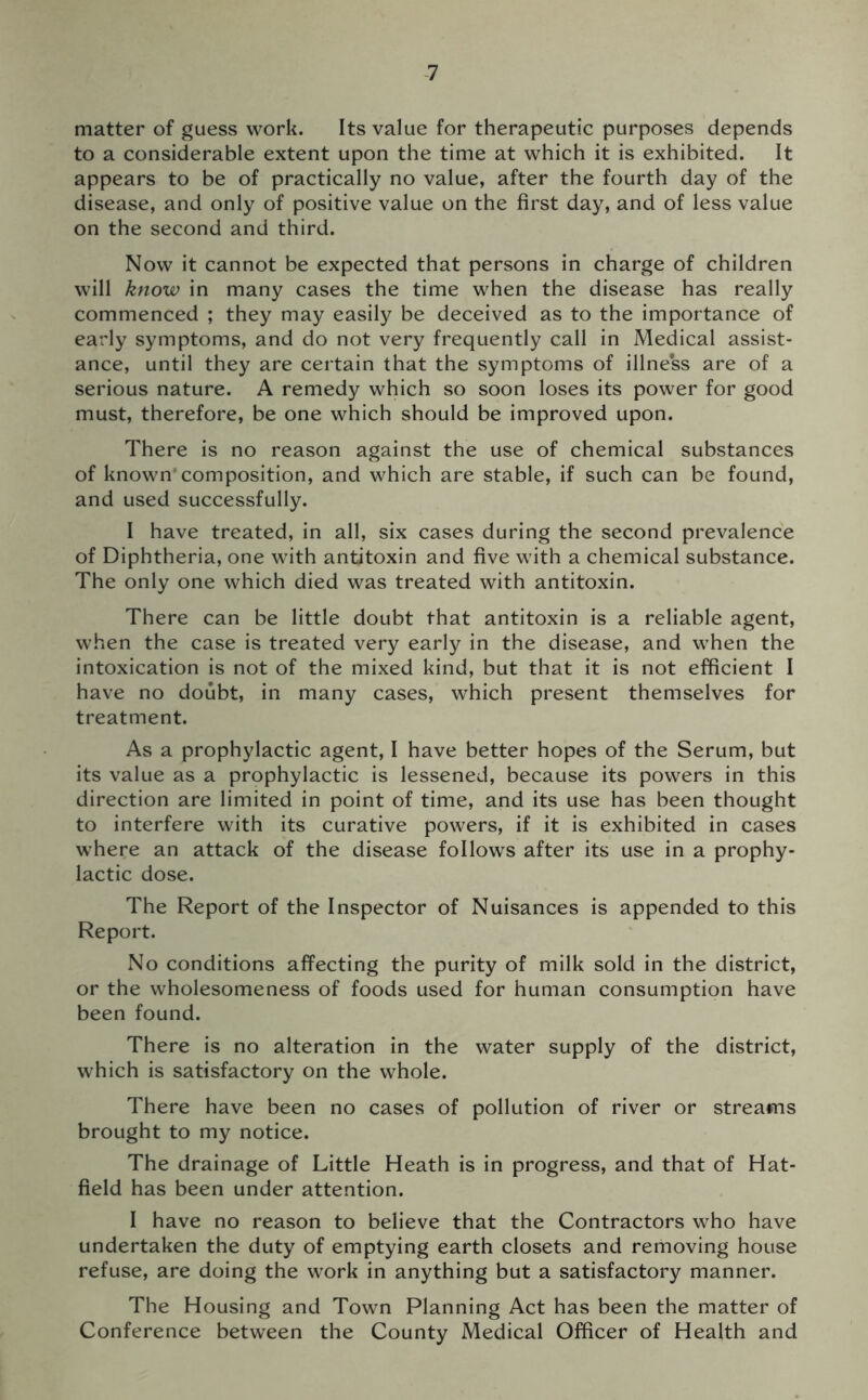 matter of guess work. Its value for therapeutic purposes depends to a considerable extent upon the time at which it is exhibited. It appears to be of practically no value, after the fourth day of the disease, and only of positive value on the first day, and of less value on the second and third. Now it cannot be expected that persons in charge of children will know in many cases the time when the disease has really commenced ; they may easily be deceived as to the importance of early symptoms, and do not very frequently call in Medical assist- ance, until they are certain that the symptoms of illness are of a serious nature. A remedy which so soon loses its power for good must, therefore, be one which should be improved upon. There is no reason against the use of chemical substances of known’composition, and which are stable, if such can be found, and used successfully. I have treated, in all, six cases during the second prevalence of Diphtheria, one with antitoxin and five with a chemical substance. The only one which died was treated with antitoxin. There can be little doubt that antitoxin is a reliable agent, when the case is treated very early in the disease, and when the intoxication is not of the mixed kind, but that it is not efficient I have no doubt, in many cases, which present themselves for treatment. As a prophylactic agent, I have better hopes of the Serum, but its value as a prophylactic is lessened, because its powers in this direction are limited in point of time, and its use has been thought to interfere with its curative powers, if it is exhibited in cases where an attack of the disease follows after its use in a prophy- lactic dose. The Report of the Inspector of Nuisances is appended to this Report. No conditions affecting the purity of milk sold in the district, or the wholesomeness of foods used for human consumption have been found. There is no alteration in the water supply of the district, which is satisfactory on the whole. There have been no cases of pollution of river or streams brought to my notice. The drainage of Little Heath is in progress, and that of Hat- field has been under attention. I have no reason to believe that the Contractors who have undertaken the duty of emptying earth closets and removing house refuse, are doing the work in anything but a satisfactory manner. The Housing and Town Planning Act has been the matter of Conference between the County Medical Officer of Health and