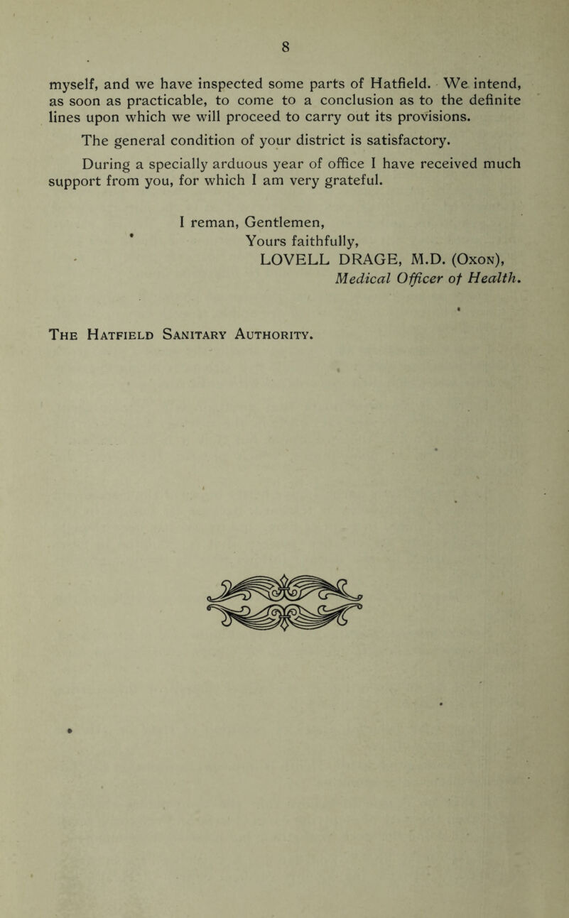 myself, and we have inspected some parts of Hatfield. We intend, as soon as practicable, to come to a conclusion as to the definite lines upon which we will proceed to carry out its provisions. The general condition of your district is satisfactory. During a specially arduous year of office I have received much support from you, for which I am very grateful. I reman, Gentlemen, Yours faithfully, LOVELL DRAGE, M.D. (Oxon), Medical Officer of Health. The Hatfield Sanitary Authority.