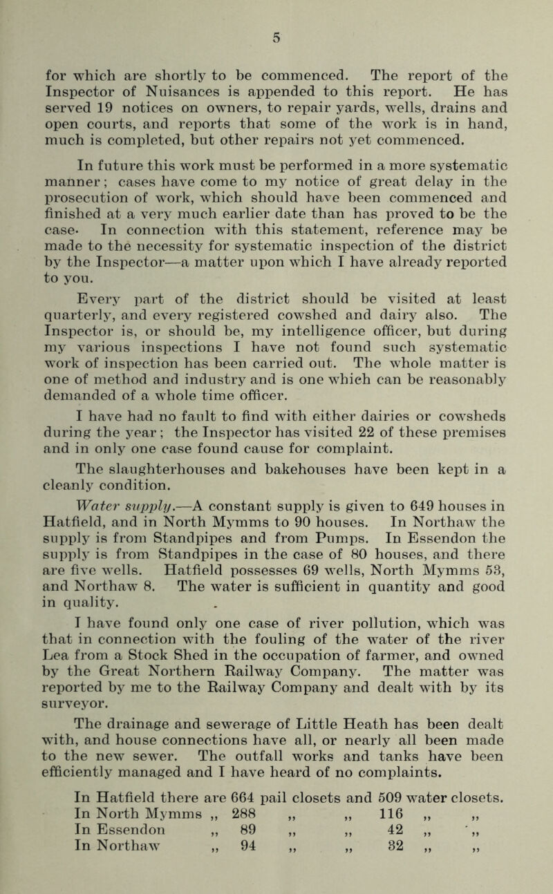 for which are shortly to be commenced. The report of the Inspector of Nuisances is appended to this report. He has served 19 notices on owners, to repair yards, wells, drains and open courts, and reports that some of the work is in hand, much is completed, but other repairs not yet commenced. In future this work must be performed in a more systematic manner; cases have come to my notice of great delay in the prosecution of work, which should have been commenced and finished at a very much earlier date than has proved to be the case* In connection with this statement, reference may be made to the necessity for systematic inspection of the district by the Inspector—a matter upon which I have already reported to you. Every part of the district should be visited at least quarterly, and every registered cowshed and dairy also. The Inspector is, or should be, my intelligence officer, but during my various inspections I have not found such systematic work of inspection has been carried out. The whole matter is one of method and industry and is one which can be reasonably demanded of a whole time officer. I have had no fault to find with either dairies or cowsheds during the year ; the Inspector has visited 22 of these premises and in only one case found cause for complaint. The slaughterhouses and bakehouses have been kept in a cleanly condition. Water supply.—A constant supply is given to 649 houses in Hatfield, and in North Mymms to 90 houses. In Northaw the supply is from Standpipes and from Pumps. In Essendon the supply is from Standpipes in the case of 80 houses, and there are five wells. Hatfield possesses 69 wells, North Mymms 53, and Northaw 8. The water is sufficient in quantity and good in quality. I have found only one case of river pollution, which was that in connection with the fouling of the water of the river Lea from a Stock Shed in the occupation of farmer, and owned by the Great Northern Railway Company. The matter was reported by me to the Railway Company and dealt with by its surveyor. The drainage and sewerage of Little Heath has been dealt with, and house connections have all, or nearly all been made to the new sewer. The outfall works and tanks have been efficiently managed and I have heard of no complaints. In Hatfield there are 664 pail closets and 509 water closets. In North Mymms „ 288 „ „ 116 „ „ In Essendon ,, 89 ,, ,, 42 ,, ',, In Northaw „ 94 „ „ 32 „ „