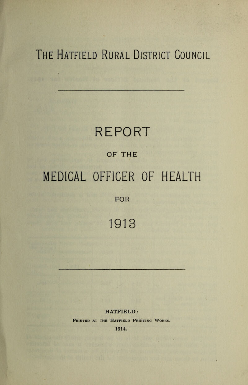 The Hatfield Rural District Council REPORT OF THE MEDICAL OFFICER OF HEALTH 1913 HATFIELD: Printed at the Hatfield Printing Works. 1914.
