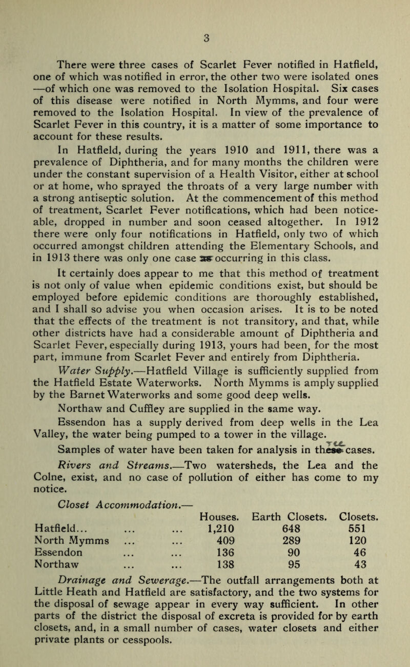 There were three cases of Scarlet Fever notified in Hatfield, one of which was notified in error, the other two were isolated ones —of which one was removed to the Isolation Hospital. Six cases of this disease were notified in North Mymms, and four were removed to the Isolation Hospital. In view of the prevalence of Scarlet Fever in this country, it is a matter of some importance to account for these results. In Hatfield, during the years 1910 and 1911, there was a prevalence of Diphtheria, and for many months the children were under the constant supervision of a Health Visitor, either at school or at home, who sprayed the throats of a very large number with a strong antiseptic solution. At the commencement of this method of treatment, Scarlet Fever notifications, which had been notice- able, dropped in number and soon ceased altogether. In 1912 there were only four notifications in Hatfield, only two of which occurred amongst children attending the Elementary Schools, and in 1913 there was only one case as occurring in this class. It certainly does appear to me that this method of treatment is not only of value when epidemic conditions exist, but should be employed before epidemic conditions are thoroughly established, and I shall so advise you when occasion arises. It is to be noted that the effects of the treatment is not transitory, and that, while other districts have had a considerable amount of Diphtheria and Scarlet Fever, especially during 1913, yours had been, for the most part, immune from Scarlet Fever and entirely from Diphtheria. Water Supply.—Hatfield Village is sufficiently supplied from the Hatfield Estate Waterworks. North Mymms is amply supplied by the Barnet Waterworks and some good deep wells. Northaw and Cuffley are supplied in the same way. Essendon has a supply derived from deep wells in the Lea Valley, the water being pumped to a tower in the village. Samples of water have been taken for analysis in the» cases. Rivers and Streams Two watersheds, the Lea and the Colne, exist, and no case of pollution of either has come to my notice. Closet Accommodation.— Houses. Earth Closets. Closets. Hatfield... 1,210 648 551 North Mymms 409 289 120 Essendon 136 90 46 Northaw 138 95 43 Drainage and Sewerage.—The outfall arrangements both at Little Heath and Hatfield are satisfactory, and the two systems for the disposal of sewage appear in every way sufficient. In other parts of the district the disposal of excreta is provided for by earth closets, and, in a small number of cases, water closets and either private plants or cesspools.