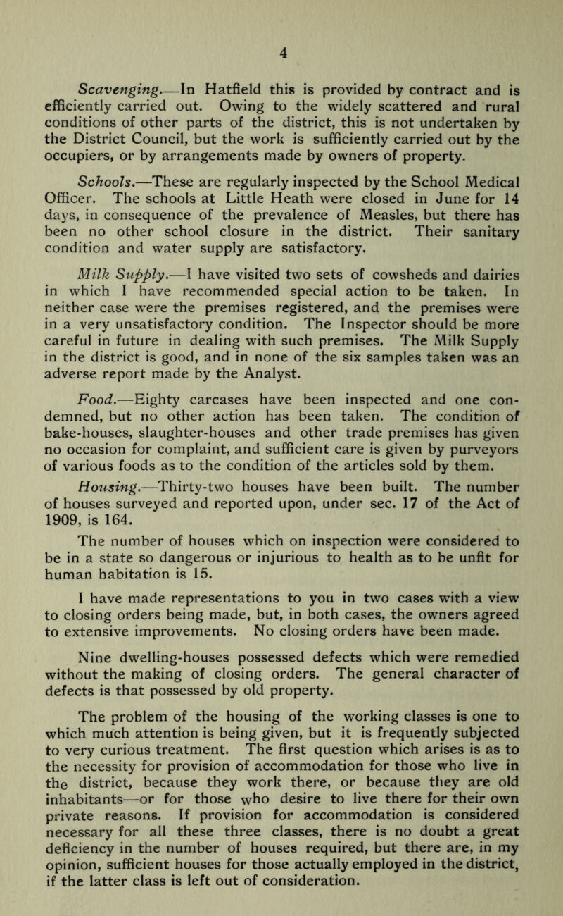 Scavenging.—In Hatfield this is provided by contract and is efficiently carried out. Owing to the widely scattered and rural conditions of other parts of the district, this is not undertaken by the District Council, but the work is sufficiently carried out by the occupiers, or by arrangements made by owners of property. Schools.—These are regularly inspected by the School Medical Officer. The schools at Little Heath were closed in June for 14 days, in consequence of the prevalence of Measles, but there has been no other school closure in the district. Their sanitary condition and water supply are satisfactory. Milk Supply.-—I have visited two sets of cowsheds and dairies in which I have recommended special action to be taken. In neither case were the premises registered, and the premises were in a very unsatisfactory condition. The Inspector should be more careful in future in dealing with such premises. The Milk Supply in the district is good, and in none of the six samples taken was an adverse report made by the Analyst. Food.—Eighty carcases have been inspected and one con- demned, but no other action has been taken. The condition of bake-houses, slaughter-houses and other trade premises has given no occasion for complaint, and sufficient care is given by purveyors of various foods as to the condition of the articles sold by them. Housing.—Thirty-two houses have been built. The number of houses surveyed and reported upon, under sec. 17 of the Act of 1909, is 164. The number of houses which on inspection were considered to be in a state so dangerous or injurious to health as to be unfit for human habitation is 15. I have made representations to you in two cases with a view to closing orders being made, but, in both cases, the owners agreed to extensive improvements. No closing orders have been made. Nine dwelling-houses possessed defects which were remedied without the making of closing orders. The general character of defects is that possessed by old property. The problem of the housing of the working classes is one to which much attention is being given, but it is frequently subjected to very curious treatment. The first question which arises is as to the necessity for provision of accommodation for those who live in the district, because they work there, or because they are old inhabitants—or for those who desire to live there for their own private reasons. If provision for accommodation is considered necessary for all these three classes, there is no doubt a great deficiency in the number of houses required, but there are, in my opinion, sufficient houses for those actually employed in the district, if the latter class is left out of consideration.