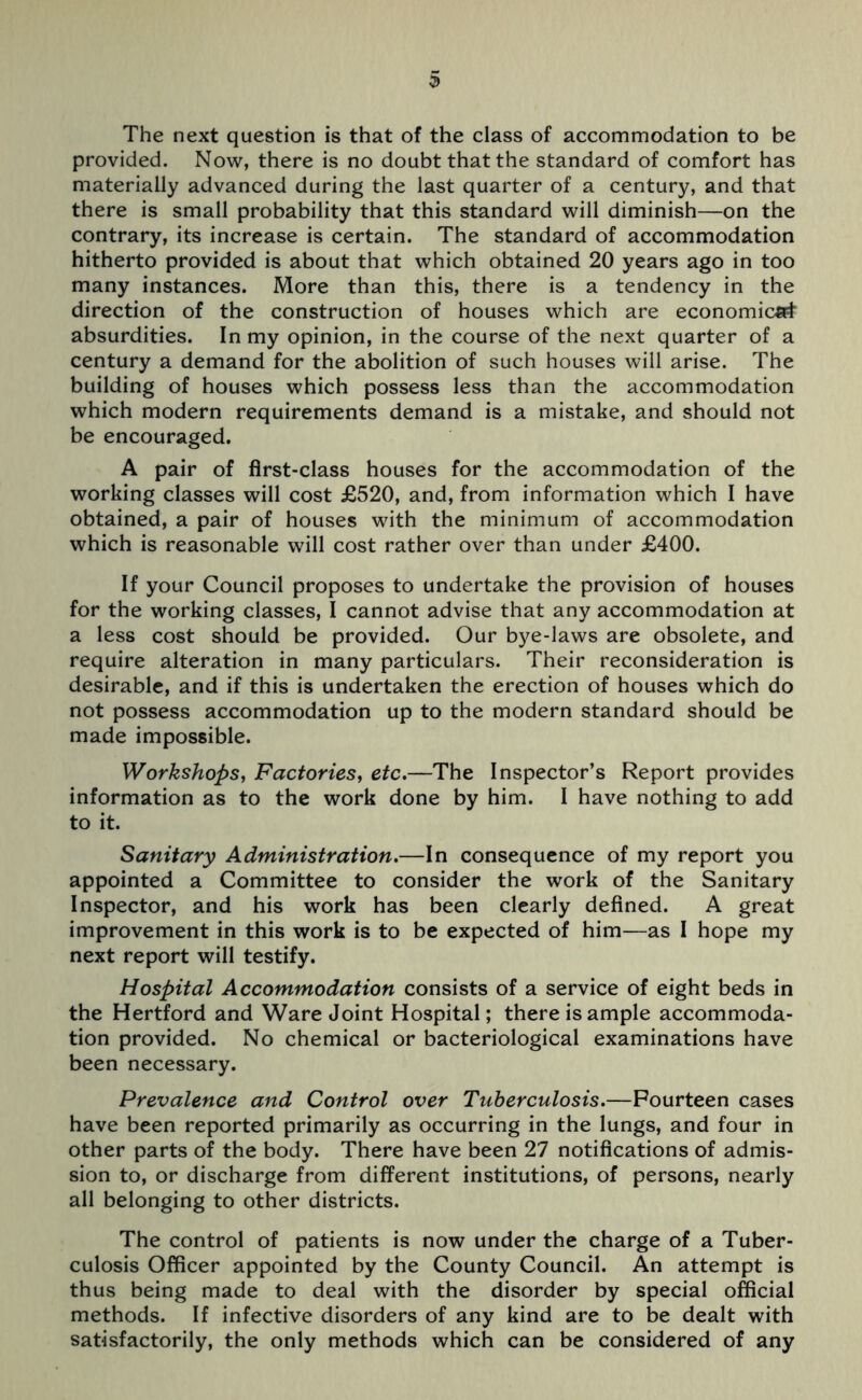 The next question is that of the class of accommodation to be provided. Now, there is no doubt that the standard of comfort has materially advanced during the last quarter of a century, and that there is small probability that this standard will diminish—on the contrary, its increase is certain. The standard of accommodation hitherto provided is about that which obtained 20 years ago in too many instances. More than this, there is a tendency in the direction of the construction of houses which are economical absurdities. In my opinion, in the course of the next quarter of a century a demand for the abolition of such houses will arise. The building of houses which possess less than the accommodation which modern requirements demand is a mistake, and should not be encouraged. A pair of first-class houses for the accommodation of the working classes will cost £520, and, from information which I have obtained, a pair of houses with the minimum of accommodation which is reasonable will cost rather over than under £400. If your Council proposes to undertake the provision of houses for the working classes, I cannot advise that any accommodation at a less cost should be provided. Our bye-laws are obsolete, and require alteration in many particulars. Their reconsideration is desirable, and if this is undertaken the erection of houses which do not possess accommodation up to the modern standard should be made impossible. Workshops, Factories, etc.—The Inspector’s Report provides information as to the work done by him. I have nothing to add to it. Sanitary Administration.—In consequence of my report you appointed a Committee to consider the work of the Sanitary Inspector, and his work has been clearly defined. A great improvement in this work is to be expected of him—as I hope my next report will testify. Hospital Accommodation consists of a service of eight beds in the Hertford and Ware Joint Hospital; there is ample accommoda- tion provided. No chemical or bacteriological examinations have been necessary. Prevalence and Control over Tuberculosis.—Fourteen cases have been reported primarily as occurring in the lungs, and four in other parts of the body. There have been 27 notifications of admis- sion to, or discharge from different institutions, of persons, nearly all belonging to other districts. The control of patients is now under the charge of a Tuber- culosis Officer appointed by the County Council. An attempt is thus being made to deal with the disorder by special official methods. If infective disorders of any kind are to be dealt with satisfactorily, the only methods which can be considered of any