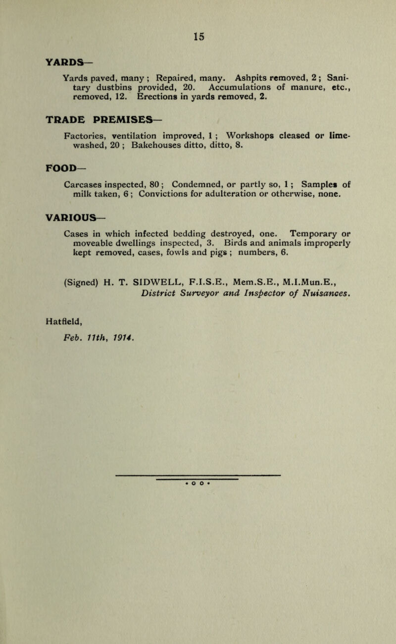 YARDS— Yards paved, many ; Repaired, many. Ashpits removed, 2 ; Sani- tary dustbins provided, 20. Accumulations of manure, etc., removed, 12. Erections in yards removed, 2. TRADE PREMISES— Factories, ventilation improved, 1 ; Workshops cleased or lime- washed, 20 ; Bakehouses ditto, ditto, 8. FOOD— Carcases inspected, 80 ; Condemned, or partly so, 1 ; Samples of milk taken, 6; Convictions for adulteration or otherwise, none. VARIOUS— Cases in which infected bedding destroyed, one. Temporary or moveable dwellings inspected, 3. Birds and animals improperly kept removed, cases, fowls and pigs ; numbers, 6. (Signed) H. T. SIDWELL, F.I.S.E., Mem.S.E., M.I.Mun.E., District Surveyor and Inspector of Nuisances. Hatfield, Feb. 11th, 1914. o o